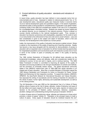 Learning Modules on the Core and Related Values ! 153
2. Current definitions of quality education: standards and indicators of
quality
In recent times, quality education has been defined in more pragmatic terms from an
instrumentalist point of view. Assessed in relation to national governments’ five- or 10-
year development plans, educational quality was measured mostly in economic terms
vis-à-vis national development goals and quantitative targets. In the advent of globalism,
educational quality is being equated to competitiveness of graduates in the global market.
consisting mostly of the skills and competencies needed in the new ICTs in preparation
for a knowledge-based, information society. Students are viewed as human capital and
as national resource, as an investment in the national economy. Priority is placed on
courses directly contributing to the national development goals. Thus, success in
education has become synonymous with employability, preparation for the world of work
or as instrumental to the enforcement of law and order and to social cohesion. Less and
less consideration is given to the subject and object of education, which is first and
foremost, the full development of the student as a human person.
Lately, the improvement of the quality of education has become a global concern. Stress
is placed on the importance of the quality of teaching and of learning outcomes. Quality
has become a key issue alongside with the demands for democratization of access to
education with an expanded vision of education for all that includes learning opportunities
for marginalized populations and out-of-school youth and measures success not so much
in terms of the number of years of schooling but rather in the quality of learning
outcomes.
The 1990 Jomtien Declaration of Education for All defined basic education as the
fundamental knowledges, values and attitudes, skills and competencies needed for an
individual to survive, to live and work in dignity, and to continue learning. The 2000
Dakar Framework of Action is committed to improving all aspects of the quality of
education and ensuring excellence of all, through diversification of contents and methods,
and the promotion of universally shared values. The global educational community
stated in the UNESCO medium-term plan of 1992-1998 that values education is an
integral part of basic education. More than a hundred Ministers of Education signed the
1994 Geneva Declaration and Framework for Action on Education for Peace, Human
Rights and Democracy for their respective countries. To support this initiative, UNESCO-
APNIEVE, the Asia-Pacific Network for International Education and Values Education,
has espoused the writing of sourcebooks and the training of teachers for education on
the values of peace, human rights, democracy and sustainable development, as well as
on the valuing process.
The UN Declaration of the year 2000 as the International Year of a Culture of Peace
defines culture of peace as the “set of values, attitudes, modes of behaviour and ways of
life that reflect and inspire respect for life and all human rights, rejection of violence and
devotion to the principles of freedom, justice, democracy, tolerance, cooperation,
pluralism, dialogue and understanding among diverse groups of peoples” (Article 1).
A culture of peace aims at “transforming values, attitudes and behaviours to those which
promote a culture of peace” (Article 3). “Education is the principal means to build a
culture of peace. Every aspect of education should be mobilized towards this end”
 