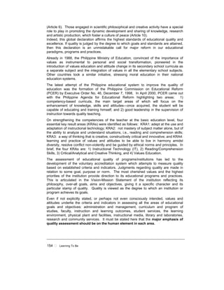 154 ! Learning To Be
(Article 6). Those engaged in scientific philosophical and creative activity have a special
role to play in promoting the dynamic development and sharing of knowledge, research
and artistic production, which foster a culture of peace (Article 10).
Indeed, this global declaration affirms the highest standards of educational quality and
excellence. If quality is judged by the degree to which goals and standards are attained,
then this declaration is an unmistakable call for major reform in our educational
paradigms, programs and practices.
Already in 1988, the Philippine Ministry of Education, convinced of the importance of
values as instrumental to personal and social transformation, pioneered in the
introduction of values education and attitude change in its secondary school curricula as
a separate subject and the integration of values in all the elementary school subjects.
Other countries took a similar initiative, stressing moral education in their national
education systems.
The latest attempt of the Philippine educational system to improve the quality of
education was the formation of the Philippine Commission on Educational Reform
(PCER) by Executive Order No. 46, December 7, 1998, In April 2000, PCER came out
with the Philippine Agenda for Educational Reform highlighting two areas: 1)
competency-based curricula, the main target areas of which will focus on the
enhancement of knowledge, skills and attitudes—once acquired, the student will be
capable of educating and training himself; and 2) good leadership in the supervision of
instruction towards quality teaching.
On strengthening the competencies of the teacher at the basic education level, four
essential key result areas (KRAs) were identified as follows: KRA1: adept at the use and
adaptation of instructional technology; KRA2: not mastery of subject matter alone, but of
the ability to analyze and understand situations, i.e., reading and comprehension skills;
KRA3: a way of thinking that is creative, constructively critical and innovative; and KRA4:
learning and practice of values and attitudes to be able to live in harmony amidst
diversity, resolve conflict non-violently and be guided by ethical norms and principles. In
brief, the four KRAs are: 1) Instructional Technology (IT), 2) Reading/Comprehension
Skills, 3) Critical/Analytical and Creative Thinking, and 4) Values Education.
The assessment of educational quality of programs/institutions has led to the
development of the voluntary accreditation system which attempts to measure quality
based on established criteria and indicators. Judgments regarding quality are made in
relation to some goal, purpose or norm. The most cherished values and the highest
priorities of the institution provide direction to its educational programs and practices.
This is articulated in the Vision-Mission Statement of the institution reflecting its
philosophy, over-all goals, aims and objectives, giving it a specific character and its
particular stamp of quality. Quality is viewed as the degree to which an institution or
program achieves its goals.
Even if not explicitly stated, or perhaps not even consciously intended, values and
attitudes underlie the criteria and indicators in assessing all the areas of educational
goals and objectives: administration and management, curriculum and program of
studies, faculty, instruction and learning outcomes, student services, the learning
environment, physical plant and facilities, instructional media, library and laboratories,
research and community services. It must be stated here that the major emphasis of
quality assessment should be on the human element in each area.
 