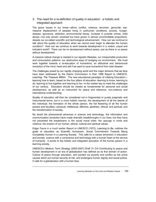 Learning Modules on the Core and Related Values ! 155
3. The need for a re-definition of quality in education: a holistic and
integrated approach
The grave issues in our times—ethnic conflict, violence, terrorism, genocide, war,
massive displacement of peoples living in subhuman conditions, poverty, hunger,
disease, ignorance, addiction, environmental decay, increase in juvenile crimes, child
abuse—not only remain unsolved but have grown in almost uncontrollable proportions,
despite our so-called scientific and technological advancement. How can we continue to
talk about the quality of education when we cannot even begin to alleviate the human
condition? How can we continue to work towards development in a violent, unjust and
turbulent world? There can be no development without peace, just as there is no peace
without development.
A massive radical change is needed in our egoistic lifestyles, our irresponsible production
and consumption patterns, our destructive ways of ravaging our environment. We must
work together towards a re-education of humankind, an attitudinal and behavioural
revolution of the mind, heart and will if we want to save humankind from total disaster.
The challenges posed by our rapidly changing world and the major tensions that we face
have been addressed by the Delors Commission in their 1996 Report to UNESCO,
Learning: The Treasure Within. The new educational paradigm of Lifelong Education—
learning how to learn, based on the four pillars of education: learning to know, learning to
do, learning to live together and learning to be—is the master key to meet the challenges
of our century. Education should be viewed as fundamental for personal and social
development, as well as an instrument for peace and tolerance, non-violence and
international understanding.
Quality of education will then be considered not in fragmented or purely pragmatic and
instrumental terms, but in a more holistic manner, the development of all the talents of
the individual; the formation of the whole person, the full flowering of all the human
powers and faculties—physical, intellectual, affective, aesthetic, ethical, and spiritual, and
the transformation of society.
No doubt the phenomenal advances in science and technology, the information and
communication revolution have made dramatic breakthroughs in our lives; but they have
not prevented the breakdowns in the social moral order, the upsurge in crime and
violence, the erosion of our human, ethical, cultural and spiritual values.
Edgar Faure in a much earlier Report to UNESCO (1972), Learning to Be, outlines the
goals of education as Scientific Humanism, Social Commitment Towards Being
Completely Human in a Learning Society. This calls for a values dimension in education
and society, science with a conscience and technology with a human heart at the service
of humanity. It points to the holistic and integrated education of the human person in a
learning society.
UNESCO’s Medium Term Strategy (2002-2007) Draft 31 C/4 Contributing to peace and
human development in an era of globalization has defined as its first domain of action:
Culture of peace through education, and pointed out poverty and conflict as the prime
causes which put human security at risk, and endangers human dignity and social justice.
It calls for a globalization with a human face.
 
