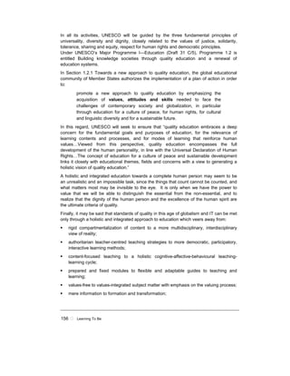 156 ! Learning To Be
In all its activities, UNESCO will be guided by the three fundamental principles of
universality, diversity and dignity, closely related to the values of justice, solidarity,
tolerance, sharing and equity, respect for human rights and democratic principles.
Under UNESCO’s Major Programme I—Education (Draft 31 C/5), Programme 1.2 is
entitled Building knowledge societies through quality education and a renewal of
education systems.
In Section 1.2.1 Towards a new approach to quality education, the global educational
community of Member States authorizes the implementation of a plan of action in order
to:
promote a new approach to quality education by emphasizing the
acquisition of values, attitudes and skills needed to face the
challenges of contemporary society and globalization, in particular
through education for a culture of peace, for human rights, for cultural
and linguistic diversity and for a sustainable future.
In this regard, UNESCO will seek to ensure that “quality education embraces a deep
concern for the fundamental goals and purposes of education, for the relevance of
learning contents and processes, and for modes of learning that reinforce human
values…Viewed from this perspective, quality education encompasses the full
development of the human personality, in line with the Universal Declaration of Human
Rights…The concept of education for a culture of peace and sustainable development
links it closely with educational themes, fields and concerns with a view to generating a
holistic vision of quality education.”
A holistic and integrated education towards a complete human person may seem to be
an unrealistic and an impossible task, since the things that count cannot be counted, and
what matters most may be invisible to the eye. It is only when we have the power to
value that we will be able to distinguish the essential from the non-essential, and to
realize that the dignity of the human person and the excellence of the human spirit are
the ultimate criteria of quality.
Finally, it may be said that standards of quality in this age of globalism and IT can be met
only through a holistic and integrated approach to education which veers away from:
! rigid compartmentalization of content to a more multidisciplinary, interdisciplinary
view of reality;
! authoritarian teacher-centred teaching strategies to more democratic, participatory,
interactive learning methods;
! content-focused teaching to a holistic cognitive-affective-behavioural teaching-
learning cycle;
! prepared and fixed modules to flexible and adaptable guides to teaching and
learning;
! values-free to values-integrated subject matter with emphasis on the valuing process;
! mere information to formation and transformation;
 