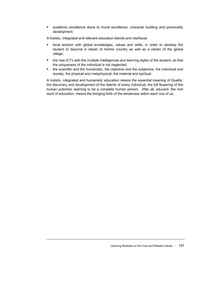 Learning Modules on the Core and Related Values ! 157
! academic excellence alone to moral excellence, character building and personality
development.
A holistic, integrated and relevant education blends and interfaces
! local wisdom with global knowledges, values and skills, in order to develop the
student to become a citizen of his/her country as well as a citizen of the global
village;
! the new ICTs with the multiple intelligences and learning styles of the student, so that
the uniqueness of the individual is not neglected;
! the scientific and the humanistic, the objective and the subjective, the individual and
society, the physical and metaphysical, the material and spiritual.
A holistic, integrated and humanistic education retains the essential meaning of Quality:
the discovery and development of the talents of every individual, the full flowering of the
human potential, learning to be a complete human person. After all, educare, the root
word of education, means the bringing forth of the wholeness within each one of us.
 