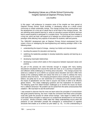 158 ! Learning To Be
Developing Values as a Whole School Community:
Insights Gained at Clapham Primary School
Lina Scalfino
In this paper I will endeavour to recapture some of the insights we have gained at
Clapham Primary School, South Australia. in developing values as a whole school
community to initiate sustainable change. This change process links constructivism and
the development of a core set of values that is at the heart of this change process. We
are rethinking what powerful learning is, what our educative purpose should be and how
best to assist students to participate in a complex future. The journey we have initiated is
a long one, which we hope, will support us to redesign our school based on a number of
paradigm shifts affecting many aspects of education for students, staff and parents.
The 1999-2001 development plan at Clapham Primary School emphasised from the
outset a focus on redesigning the learning/teaching and seeking paradigm shifts in the
following areas:
! understanding the impact of change, viewing it as holistic and interconnected
! reuniting the passion for education and learning
! redefining the leadership paradigm to develop leadership capacity and learning as a
community
! developing meaningful relationships
! developing a culture which seeks to find congruence between espoused values and
practice.
As part of this process we were fortunate enough to engage with many leading
educational consultants from around the world who took us on a journey of exploration
and reflection whilst challenging our thinking about education. This change process has
acted as a catalyst for us to rethink our purpose about education and look a little more
closely at the underlying beliefs and values that drive us in order to address the many
questions about the future. The changing perceptions about schooling, and its purpose, I
believe, are partly due to our own awareness of a changing and more complex society,
the impact of globalisation and the need to acquire new levels of skills to be effective
global citizens. This raises challenging questions and has implications for educators.
The following quote from Albert Einstein challenged us to re-think the issues we faced
from a different dimension “No problem can be solved from the same consciousness that
created it. We must learn to see the world anew”.
I was amazed to discover that the more we learnt about the principles of constructivism
that guide powerful learning, the more I made the connection that these same principles
could also guide the process for whole school change. I also began to realise that we
could apply these principles to restructure our professional development to one focusing
on process. Brooks & Brooks (1999) state that “Deep understanding occurs when the
presence of new information prompts the emergence or enhancement of cognitive
structures that enable us to re-think our prior ideas” (p. 15). It is this understanding of
 