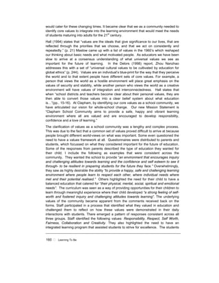 160 ! Learning To Be
would cater for these changing times. It became clear that we as a community needed to
identify core values to integrate into the learning environment that would meet the needs
of students maturing into adults for the 21st
century.
Hall (1994) states that “values are the ideals that give significance to our lives, that are
reflected through the priorities that we choose, and that we act on consistently and
repeatedly.” (p. 21) Maslow came up with a list of values in the 1960’s which reshaped
our thinking about basic needs and what motivated people. As educators we have been
slow to arrive at a consensus understanding of what universal values we see as
important for the future of learning. In the Delors (1998) report, Zhou Nanzhao
addresses this with a set of “universal cultural values to be cultivated by education for
global ethics” (p. 244). Values are an individual’s blue-print for the way that they perceive
the world and to that extent people have different sets of core values. For example, a
person that views the world as a hostile environment will place great emphasis on the
values of security and stability, while another person who views the world as a creative
environment will have values of integration and interconnectedness. Hall states that
when “school districts and teachers become clear about their personal values, they are
then able to convert those values into a clear belief system about what education
is…”(pp.. 15-16). At Clapham, by identifying our core values as a school community, we
have articulated our vision for whole-school change. Our new Mission Statement is
“Clapham School Community aims to provide a safe, happy and vibrant learning
environment where all are valued and are encouraged to develop responsibility,
confidence and a love of learning.”
The clarification of values as a school community was a lengthy and complex process.
This was due to the fact that a common set of values proved difficult to arrive at because
people brought different world-views on what was important. Some even questioned the
need to have a values framework at all. Questionnaires were distributed to parents and
students, which focussed on what they considered important for the future of education.
Some of the responses from parents described the type of education they wanted for
their child. I include the following as examples that were consistent across the
community. They wanted the school to provide “an environment that encourages inquiry
and challenging attitudes towards learning and the confidence and self esteem to see it
through- to be resilient in preparing students for the future they face.” Overwhelmingly,
they saw as highly desirable the ability “to provide a happy, safe and challenging learning
environment where people learn to respect each other, where individual needs where
met and their potential realised.” Others highlighted the need for their child to have a
balanced education that catered for “their physical, mental, social, spiritual and emotional
needs”. The curriculum was seen as a way of providing opportunities for their children to
learn through meaningful experience where their child developed “a strong feeling of self-
worth and fostered inquiry and challenging attitudes towards learning”. The underlying
values of the community became apparent from the comments received back on the
forms. Staff participated in a process that identified what they valued in education and
challenged them to reflect on how these values were demonstrated in their daily
interactions with students. There emerged a pattern of responses consistent across all
three groups. Staff identified the following values: Responsibility, Respect, Self Worth,
Fairness, Collaboration and Creativity. They also highlighted the need to have an
integrated learning program that assisted students to strive for excellence. The students
 