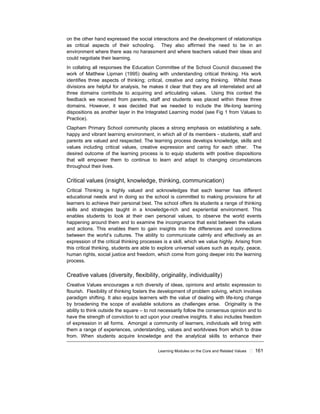 Learning Modules on the Core and Related Values ! 161
on the other hand expressed the social interactions and the development of relationships
as critical aspects of their schooling. They also affirmed the need to be in an
environment where there was no harassment and where teachers valued their ideas and
could negotiate their learning.
In collating all responses the Education Committee of the School Council discussed the
work of Matthew Lipman (1995) dealing with understanding critical thinking. His work
identifies three aspects of thinking; critical, creative and caring thinking. Whilst these
divisions are helpful for analysis, he makes it clear that they are all interrelated and all
three domains contribute to acquiring and articulating values. Using this context the
feedback we received from parents, staff and students was placed within these three
domains. However, it was decided that we needed to include the life-long learning
dispositions as another layer in the Integrated Learning model (see Fig 1 from Values to
Practice).
Clapham Primary School community places a strong emphasis on establishing a safe,
happy and vibrant learning environment, in which all of its members - students, staff and
parents are valued and respected. The learning process develops knowledge, skills and
values including critical values, creative expression and caring for each other. The
desired outcome of the learning process is to equip students with positive dispositions
that will empower them to continue to learn and adapt to changing circumstances
throughout their lives.
Critical values (insight, knowledge, thinking, communication)
Critical Thinking is highly valued and acknowledges that each learner has different
educational needs and in doing so the school is committed to making provisions for all
learners to achieve their personal best. The school offers its students a range of thinking
skills and strategies taught in a knowledge-rich and experiential environment. This
enables students to look at their own personal values, to observe the world events
happening around them and to examine the incongruence that exist between the values
and actions. This enables them to gain insights into the differences and connections
between the world’s cultures. The ability to communicate calmly and effectively as an
expression of the critical thinking processes is a skill, which we value highly. Arising from
this critical thinking, students are able to explore universal values such as equity, peace,
human rights, social justice and freedom, which come from going deeper into the learning
process.
Creative values (diversity, flexibility, originality, individuality)
Creative Values encourages a rich diversity of ideas, opinions and artistic expression to
flourish. Flexibility of thinking fosters the development of problem solving, which involves
paradigm shifting. It also equips learners with the value of dealing with life-long change
by broadening the scope of available solutions as challenges arise. Originality is the
ability to think outside the square – to not necessarily follow the consensus opinion and to
have the strength of conviction to act upon your creative insights. It also includes freedom
of expression in all forms. Amongst a community of learners, individuals will bring with
them a range of experiences, understanding, values and worldviews from which to draw
from. When students acquire knowledge and the analytical skills to enhance their
 