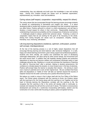 162 ! Learning To Be
understanding, they can elaborate and build upon this knowledge in new and exciting
ways. Arising from Creative thought are values such as aesthetic appreciation,
expressiveness, joy, innovation, vision and excellence.
Caring values (self respect, cooperation, responsibility, respect for others)
The caring values that are incorporated through the learning process encourage students
to develop an understanding of themselves and insights into others. It is about
developing skills to handle their emotions and understand how their emotional responses
can affect others. Positive self-worth is critical in a child’s development, and will help to
develop a mutual respect for others in their community. Responsibility develops the
understanding of personal accountability and the consequences of behaviour and actions
– it challenges people to always uphold their personal values. Fostering a culture of
cooperation means that we are working for the good of all, focussing on the whole.
Arising from Caring thoughts are values such as compassion, empathy, sharing,
friendship, trust, mentoring, self-esteem.
Life long learning dispositions (resilience, optimism, enthusiasm, positive
self concept, interdependence)
At the hub of the learning process is a set of highly valued dispositions that will
encourage life-long learning and what Goleman calls ‘emotional intelligence’. In a safe,
happy and vibrant learning environment, given strong support and professional guidance,
students who think critically, are creative and understand the value of developing
meaningful relationships, will value caring for other human beings, the environment and
the world around them. In addition they will hopefully develop positive and productive
dispositions to learning and become resilient and empowered individuals ready to meet
challenges along the way. Resiliency is crucial and promotes the importance of teaching
the skills for “bouncing back” after a set-back, helping to develop perseverance, the
confidence to critically assess the situation, to move forward even in the face of adversity.
Positive self-concept helps the learner to actualise their dreams – the striving to reach
one’s maximum potential and to work at their highest level. We are confident that these
skills and dispositions or “habits of mind” will take our learners beyond the bounds of
Clapham School into the wider community and a positive life-enhancing future.
We believe our model is unique in that it aligns itself with the Four Pillars of the Delors
report. The Critical values correspond with the Learning to Know, the Creative values
with the Learning to Do, the Caring values with the Learning to Live Together and at the
heart of life-long learning the Dispositions correlate with the Learning to Be. We
recognise that the Learning to Be in the centre will develop skills to continually re-
evaluate and reassess the self and the current set of values. This leads to consciousness
development and aiming for a world-view incorporating self-mastery, wisdom and the
construction of a new- world order focussing on peace, justice and global harmony.
 