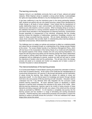 Learning Modules on the Core and Related Values ! 163
The learning community
Clapham School is an identifiable community that is part of local, national and global
networks. Whilst Clapham strives to establish a strong school identity, it acknowledges
the rights and responsibilities afforded to it by the interdependent nature of its context.
It has been reaffirming to see the importance given to the strong partnership between
staff, students and parents who are now clearly pursuing a values driven development to
initiate change in all facets of school redesign. I have noticed that the development of
quality relationships based on open communication and listening has strengthened our
resolve as we unite towards a common purpose. What is emerging along our journey is
the realisation that there is a strong connection between the principles of constructivism
and values driven education in the development of a learning community. Constructivism
focuses essentially on empowerment of the individual, recognising that the complex
learning involves the integration of relationships, experience, knowledge, emotions and
values to shape successful learning outcomes. We are clearly attempting to focus on
values driven education that provides depth of understanding about learning leading to
expanded consciousness, ethical awareness and wisdom.
The challenge now is to realign our policies and practices to reflect our underlying beliefs
and values that are emerging through our understanding of the change process initiated
at the school. The review initiated recently of our Behaviour Management Policy, which
will now focus on the incorporation of the Caring Values of our model and will emphasise
the important aspects of the Critical, Creative and Life Long Learning Dispositions. It is
hoped this will bring about long lasting and far-reaching change that values relationships
and is based on intrinsic rather than extrinsic rewards. This new approach to behaviour
management will be challenging for parents, students and staff and will need to include
the importance of student voice and the partnerships. This will also inform the change-
process and assist us to evaluate and monitor our progress and to foster a culture of
innovation focussed on values-development.
The interconnectedness of the learning process
In A Constructivist Model of Values Based Learning we present the culmination of what is
at the heart of powerful learning. At the centre of the model lies the interdependence of
constructivist empowerment, the Learning To Be through self-identity and the clarification
of values driving the learning. Here resides the passion for seeking to renew and
rejuvenate oneself. It is the internal search for knowledge and wisdom through ultimate
truth that is the core purpose of life-long learning and self- education. Educators need to
understand how the 7 key elements when fully integrated into the curriculum create
powerful learning experiences. All seven elements impact on developing a holistic
approach to learning which empowers the individual at the centre of the model. When
planning learning experiences, teachers need to be mindful of being inclusive of these
elements and being congruent with the both core values of the school and the universal
values as promoted by UNESCO. It is for teachers a completely new journey into the
learning process and has resulted in a range of stimulating and exciting educational
outcomes. Powerful learning uses constructivist processes and principles to support the
teaching of values at all levels across the curriculum. In this we understand how values
shape action across the school.
 