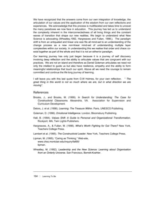 164 ! Learning To Be
We have recognized that the answers come from our own integration of knowledge, the
articulation of our values and the application of the wisdom from our own reflections and
experiences. We acknowledge that this process is multifaceted and takes time to unravel
the many paradoxes we now face in education. This journey has led us to understand
the complexity inherent in the interconnectedness of all living things and the constant
waves of transition that shape our new realities. We begin to understand what New
Science is advocating (Wheatley,1992, Hargreaves and Fullan, 1998.). The paradigm
shift is from an antiquated and linear one size fits all mind-set to an understanding of the
change process as a new non-linear mind-set of understanding multiple layer
complexities within our society. In understanding this we realise that order and chaos co-
exist together as part of the whole and that it is not an either/or paradigm.
Our learning journey has only just began because it is a journey of self discovery
involving deep reflection and the ability to articulate values that are congruent with our
practices. We are not an island and therefore as Daniel Goleman articulates we need not
only the intellect to guide us but also have resilience, empathy and the ability to form
meaningful relationships that touch our spirit. Above all we need the courage to remain
committed and continue the life long journey of learning.
I will leave you with this last quote from O.W Holmes, for your own reflection. “ The
great thing in this world is not so much where we are, but in what direction we are
moving”.
References
Brooks, J., and Brooks, M. (1999). In Search for Understanding: The Case for
Constructivist Classrooms. Alexandria, VA. Association for Supervision and
Curriculum Development.
Delors, J. et al. (1998). Learning: The Treasure Within. Paris, UNESCO Publishing.
Goleman, D. (1996). Emotional Intelligence. London, Bloomsbury Publishing.
Hall, B. (1994). Values Shift: A Guide to Personal and Organizational Transformation.
Rockport, MA, Twin Lights Publishers.
Hargreaves, A., & Fullan, M. (1998). What’s Worth Fighting for Out There? New York,
Teachers College Press.
Lambert et al. (1995). The Constructivist Leader. New York, Teachers College Press.
Lipman, M. (1995). “Caring as Thinking.” Web-site,
www.chss.montclair.edu/inquiry/fall95/
lipman.
Wheatley, M. (1992). Leadership and the New Science: Learning about Organisation
from an Orderly Universe. San Francisco, Berrett-Koehler.
 