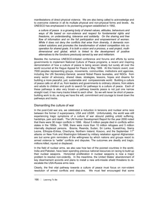 166 ! Learning To Be
manifestations of direct physical violence. We are also being called to acknowledge and
to overcome violence in all its multiple physical and non-physical forms and levels. As
UNESCO has emphasized in its pioneering program established in 1992,
a culture of peace is a growing body of shared values, attitudes, behaviours and
ways of life based on non-violence and respect for fundamental rights and
freedoms, on understanding, tolerance and solidarity. On the sharing and free
flow of information and on the full participation and empowerment of women.
While it does not deny the conflicts that arise from diversity, it demands non-
violent solutions and promotes the transformation of violent competition into co-
operation for shared goals. It is both a vision and a process, a vast project, multi-
dimensional and global, which is linked to the development of positive
alternatives to the functions previously served by war and militarism.
Besides the numerous UNESCO-initiated conference and forums and efforts by some
governments to implement National Culture of Peace programs, a recent and inspiring
demonstration of how a culture of peace is being woven slowly but surely all over the
world occurred at the Hague Appeal for Peace in May 1999. At this historic event, over
7000 peoples representing groups, movements, communities, institutions and agencies,
including the UN Secretary-General, several Nobel Peace laureates, and NGOs from
every sector of advocacy, shared ideas, strategies, lessons, hopes and dreams for
building a more peaceful, just, sustainable and compassionate world. Building a culture
of peace calls on all of us, from leaders and governments to ordinary citizens, from elders
and adults to children and youth to search for pathways to a culture of peace. Each of
these pathways is also very broad—a pathway towards peace is not just one narrow
straight road; it has many tracks linked to each other. So we will never be short of peace-
building work to do, as long we have the will, commitment and courage to travel down the
pathways and tracks.
Dismantling the culture of war
In the post-Cold war era, we celebrated a reduction in tensions and nuclear arms race
between the former 2 superpowers, USA and USSR. Unfortunately, the world was still
experiencing tragic symptoms of a culture of war abound yielding untold suffering,
hardships, pain and death. The UN Human Development Report for the year 2000 noted
that there were 36 major conflicts in 1998. About 5 million people died in conflicts within
states in the 1990s. In 1998, there were more than 10 million refugees and 5 million
internally displaced persons. Bosnia, Rwanda, Sudan, Sri Lanka, Kuwait/Iraq, Sierra
Leone, Ethiopia–Eritrea, Chechyna, Northern Ireland, Kosovo, and the September 11th
attacks on New York and Washington followed by military retaliation against Afghanistan
are but some grim reminders of the willingness by which nations and groups resort to
armed violence to “settle” conflicts and disputes. The outcomes are deadly and tragic:
millions killed, injured or displaced.
In the field of nuclear arms, we also saw how two of the poorest countries in the world,
India and Pakistan, have been spending precious national resources on racing to build up
their nuclear weapons. Horizontal proliferation in nuclear weapons is now a major
problem to resolve non-violently. In the meantime, the United States’ abandonment of
key disarmament accords and plans to install a new anti-missile shield threatens to re-
escalate the USA-Russia arms race.
Clearly, the first vital pathway towards a culture of peace must focus on non-violent
resolution of armed conflicts and disputes. We must feel encouraged that some
 