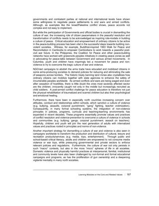 Learning Modules on the Core and Related Values ! 167
governments and combatant parties at national and international levels have shown
some willingness to negotiate peace settlements to end wars and armed conflicts.
Although, as examples like the Israel/Palestine conflict shows, peace accords not
complex and not easy to implement.
But while the participation of Governments and official bodies is crucial in dismantling the
culture of war, the increasing role of citizen peacemakers in the peaceful resolution and
transformation of conflicts needs to be acknowledged as inspiring role-models in building
a culture of peace. Critical education and empowerment of ordinary citizens to be active
in the peace-building process has been vital in the successful steps towards building non-
violent societies. Witness, for example, Buddhist-inspired 1993 Walk for Peace and
Reconciliation in Cambodia to empower Cambodians to work towards a peaceful post-
civil war future. In the Philippines, the Coalition for Peace and other peace-building
networks have worked with grassroots peoples initiatives in creating peace zones as well
in advocating for peace-talks between Government and various armed movements. In
Columbia, youth and children have inspiringly led a movement for peace and non-
violence to try to overcome the tragic culture of war and violence.
NGO-led campaigns to abolish the arms trade have educated and mobilized citizens in
some arms-producing societies to demand policies for reducing and eliminating the sale
of weapons across borders. The historic treaty banning land mines also crystallizes how
ordinary citizens can mobilize together with state agencies to enhance the safety of
innumerable peoples worldwide. As armed conflicts and wars are being waged and even
after cessation of hostilities, there is little doubt the ones most severely affected sector
are the children, innocently caught not only in the middle but increasingly recruited as
child soldiers. A post-armed conflict challenge for peace education is therefore not just
the physical rehabilitation of traumatized and scarred children but also their psychological
and emotional healing.
Furthermore, there have been in especially north countries increasing concern over
attitudes, conduct and relationships within schools, which sanction a culture of violence
(e.g. bullying, assaults, corporal punishment, “gang” fighting, teacher victimization).
Consequently, in many formal schooling systems, the integration of non-violence
principles in policies, programs, curricula and teaching-learning environments has
expanded in recent decades. These programs essentially promote values and practices
of conflict resolution and violence-prevention to overcome a culture of violence in schools
and communities (e.g. bullying; gangs; corporal punishment; assault on teachers).
Hopefully, children and youth will join the next generation of adults with internalized
values and practices rooted in principles and norms of non-violence.
Another important strategy for dismantling a culture of war and violence is also seen in
campaigns worldwide to transform the production and distribution of cultural, leisure and
recreation products/services (e.g. media, toys, entertainment). Through public and
school-based critical literacy, adults and children are empowered to not consume media
violence or war toys, while pressuring governmental and private sectors to enforce
relevant policies and regulations. Furthermore, the culture of war not only persists in
such “macro” contexts, but also in the more “micro” spheres of life in all societies.
Domestic violence and physically harmful practices at interpersonal, familial, institutional
and community levels have also been challenged by non-formal and formal educational
campaigns and programs, as has the proliferation of gun ownership and a deepening
vigilante mentality in many north societies.
 