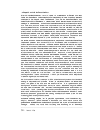 168 ! Learning To Be
Living with justice and compassion
A second pathway towards a culture of peace can be expressed as follows: living with
justice and compassion. The first signpost on this pathway we have to carefully read and
understand in the signpost called “development. Since the 50s, there has been a very
powerful paradigm or framework of “development” which we can call the modernization
paradigm of “development”. Modernization believes that that all countries and the world
must have rapid economic growth; that the private sector is the best engine for growth,
producing wealth that will “trickle down” to all citizens; and that the North can help the
South catch up through aid, trade and investments which integrate South countries in the
growth-centred global economy, marketplace and political order. In recent years, these
modernization themes have been boosted vigorously by the forces of globalization and
liberalization controlled by the powerful nation-states, transnational corporations and
international agencies or regimes (e.g. IMF, World Bank, WTO, APEC, NAFTA).
Yet, as the countless voices of ordinary peoples in marginalized contexts worldwide have
passionately revealed, such modernization and globalization have increased structural
violence against the poor majorities. Structural violence refers to the unequal and unjust
distribution of economic power and resources so that some people or sectors in a society
and in the world suffer from lack of their basic needs. The 2000 UN Human development
report has noted that 1.2 billion human beings live on less then $1 a day. More than
30,000 children die daily from preventable causes. More than 1 billion people live in
inadequate housing, while many millions are homeless worldwide. There are over 250
million child labourers suffering exploitation and poverty. There have, of course, been
some successes of “new” industrialization, but in recent years, these have suffered major
setbacks and economic crisis. Most importantly, within most societies, the income-wealth
gaps have worsened between the elites and the marginalized sectors. These structures
and relationships of internal inequities within the South (and increasingly North as well)
are interconnected simultaneously with international and global injustices whereby the
North disproportionately benefits from patterns of trade, investment, and debt. The
income gap between the richest and poorest countries has increased from 35 to 1 in
1950, 44 to 1 in 1973, and 72 to 1 in 1992. Over 1980-97, the total debt of the poorest
nations grew from US$568 billion to over $2 trillion; yet in that same period, they repaid
$2.9 trillion in principal and interest rates.
We must therefore face the challenges of world poverty and recognize the root causes of
poverty as inequalities and injustices. As the UN Secretary-General, Kofi Annan has
stated: “true peace is far more than the absence of war. It is a phenomenon that
encompasses economic development and social justice”. Respected religious leaders
like Pope John Paul and the Dalai Lama have constantly reminded the world: there is no
peace without justice. Speaking at the World Economic Forum, an annual meeting of the
world’s most powerful political and corporate leaders, President Nelson Mandela of South
Africa has questioned globalization for catering primarily to the needs of the rich and
increasing global poverty and inequalities.
Worldwide, ordinary peoples, NGOs, people’s organizations, social institutions (e.g.
religious, education), global networks of advocates, and some critical political and
governmental representatives have therefore questioned the “truths” of the modernization
paradigm. Instead, they have been educating and mobilizing for an alternative
 