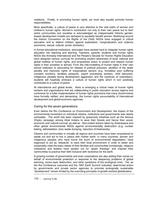 170 ! Learning To Be
violations. Finally, in promoting human rights, we must also equally promote human
responsibilities.
More specifically, a culture of peace is very attentive to the vital realm of women and
children’s human rights. Women’s contribution not only to their own peace but to their
entire communities and societies is acknowledged as indispensable hitherto gender-
biased development models are reshaped to equitably benefit women. Mobilizing around
the historic Convention on the Rights of the Child, NGOs have engaged in critical
education and to defend children against exploitation, marginalization and violence
(economic, sexual, cultural, social, domestic).
In formal educational institutions, advocates have worked hard to integrate human rights
education into teaching and learning. Teachers, parents, students and human rights
NGOs like Amnesty International and the People’s Decade for Human Rights Education
have designed various curricula for promoting student awareness of local, national and
global realities of human rights, and empowered action to protect and respect human
rights in their societies or abroad. From the role-modelling of human rights in their own
school institution to advocating for release of political prisoners, abolition of the death
penalty and improved rights of marginalized sectors (e.g. homeless poor suffering
constant evictions; landless peasants; export processing workers; child labourers;
indigenous peoples facing development aggression and the injustices of colonialism),
students will hopefully embrace a culture of human rights which in turn positively
contributes to a culture of peace.
At international and global levels, there is emerging a critical mass of human rights
workers and organizations that are collaborating in public education across regions and
continents for a fuller implementation of human rights provisions that many Governments
have formally ratified, and demanding the human rights accountability of international
development and global economic agencies.
Caring for the seven generations
Even before the Rio Conference on Environment and Development, the impact of the
environmental movement on individual citizens, institutions and governments was clearly
noticeable. The world has been inspired by grassroots initiatives such as the famous
Chipko campaign among tribal Indians to save their forests and hence their social,
economic and cultural survival, as well as. Non-violent actions taken by Greenpeace and
other global environmental NGOs against environmentally destruction (e.g. nuclear
testing, deforestation, toxic waste dumping, reduction of biodiversity).
Citizens and communities in virtually all regions and countries have been empowered to
speak out and act to live in peace with mother earth. In many countries, women and
indigenous peoples who have borne the brunt of environmental degradation, have
organized to act as “stewards” to save their local environment in order to better and
sustainably meet the basic needs of their families and communities Increasingly, religious
institutions and leaders have spoken out for “green theology” and inspired their
communities to practice their faith inclusive with reverence for the earth.
A growing number of governments and even corporations are also adding their voices on
behalf of environmental protection in response to the deepening problems of global
warming, ozone layer destruction, and other symptoms of the ecological crisis. Yet, as
the Rio Conference outcomes and the 1997 Earth Summit indicated, determined action
by governments and private sector agencies to promote ecologically sustainable
“development” remain limited by the overriding principles of growth-centred globalization.
 