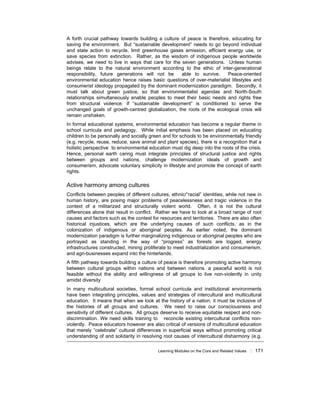Learning Modules on the Core and Related Values ! 171
A forth crucial pathway towards building a culture of peace is therefore, educating for
saving the environment. But “sustainable development” needs to go beyond individual
and state action to recycle, limit greenhouse gases emission, efficient energy use, or
save species from extinction. Rather, as the wisdom of indigenous people worldwide
advises, we need to live in ways that care for the seven generations. Unless human
beings relate to the natural environment according to the ethic of inter-generational
responsibility, future generations will not be able to survive. Peace-oriented
environmental education hence raises basic questions of over-materialist lifestyles and
consumerist ideology propagated by the dominant modernization paradigm. Secondly, it
must talk about green justice, so that environmentalist agendas and North-South
relationships simultaneously enable peoples to meet their basic needs and rights free
from structural violence. If “sustainable development” is conditioned to serve the
unchanged goals of growth-centred globalization, the roots of the ecological crisis will
remain unshaken.
In formal educational systems, environmental education has become a regular theme in
school curricula and pedagogy. While initial emphasis has been placed on educating
children to be personally and socially green and for schools to be environmentally friendly
(e.g. recycle, reuse, reduce, save animal and plant species), there is a recognition that a
holistic perspective to environmental education must dig deep into the roots of the crisis.
Hence, personal earth caring must integrate principles of structural justice and rights
between groups and nations, challenge modernization ideals of growth and
consumerism, advocate voluntary simplicity in lifestyle and promote the concept of earth
rights.
Active harmony among cultures
Conflicts between peoples of different cultures, ethnic/“racial” identities, while not new in
human history, are posing major problems of peacelessness and tragic violence in the
context of a militarized and structurally violent world. Often, it is not the cultural
differences alone that result in conflict. Rather we have to look at a broad range of root
causes and factors such as the contest for resources and territories. There are also often
historical injustices, which are the underlying causes of such conflicts, as in the
colonization of indigenous or aboriginal peoples. As earlier noted, the dominant
modernization paradigm is further marginalizing indigenous or aboriginal peoples who are
portrayed as standing in the way of “progress” as forests are logged, energy
infrastructures constructed, mining proliferate to meet industrialization and consumerism,
and agri-businesses expand into the hinterlands.
A fifth pathway towards building a culture of peace is therefore promoting active harmony
between cultural groups within nations and between nations. a peaceful world is not
feasible without the ability and willingness of all groups to live non-violently in unity
amidst diversity
In many multicultural societies, formal school curricula and institutional environments
have been integrating principles, values and strategies of intercultural and multicultural
education. It means that when we look at the history of a nation, it must be inclusive of
the histories of all groups and cultures. We need to raise our consciousness and
sensitivity of different cultures. All groups deserve to receive equitable respect and non-
discrimination. We need skills training to reconcile existing intercultural conflicts non-
violently. Peace educators however are also critical of versions of multicultural education
that merely “celebrate” cultural differences in superficial ways without promoting critical
understanding of and solidarity in resolving root causes of intercultural disharmony (e.g.
 