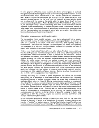 Learning Modules on the Core and Related Values ! 173
In some programs of holistic peace education, the theme of inner peace is explored
through exercises that challenge learners to examine meanings and implications of inner
peace development across various levels of life: the very personal and interpersonal;
one’s work and institutional environment; and a citizen’s place in society and world. This
approach reminds learners that the “inner” and the “personal” is infused with the social
and structural, and vice versa so that social action for peace draws deeply on inner
peace values and spiritualities. As the Buddhist teacher Thich Nat Hanh aptly reminds
us, we are not just “being”; we are “inter-being”. Real inner peace must interact with an
aspiration to work simultaneously for societal and global peace. For instance, a sense of
“inner peace’ may motivate individuals in advantaged socio-economic positions to feel
“pity” for the marginalized and to engage in acts of “pity” (e.g. charity). But will this help
to dismantle structures of violence and injustice?
Education, empowerment and transformation
The journey along the six possible pathways I have shared with you will not be a easy,
short or smooth journey. It will demand commitment, courage and above all patience. It
calls for a process of education, which then empowers, and hopefully leads to
transformation. Education and acting for a culture of peace, no matter which pathway
you are walking on, is also not a simplistic process. There are four principles that need to
always guide educating for a culture of peace.
First, we have the principle of holism. We need to be holistic. A holistic framework always
tries to clarify possible inter-relationships between and among different problems of
peacelessness, conflict and violence in terms of root causes and resolutions. Holism
also applies in not isolating various levels and modes of peace education as being more
superior or inferior. All modes and levels are equitably valuable (e.g. formal, non-formal,
children to adults, social, economic and cultural groups) and most importantly,
complement, sustain and support each other. For instance, school-based understanding
of building a culture of peace is strengthened by linking the understanding of students to
concrete realities and practices of peacelessness and peace building in the community
and wider society. Hopefully, the youth graduating from formal institutions that assume
positions of influence in society will then be moved to exercise their roles with attitudes,
knowledge and skills supportive of peace building. Building a culture of peace cannot
also be limited to the very oppressed and marginalized.
Secondly, educating for a culture of peace emphasizes the crucial role of values
Recognizing that all knowledge is never free of values, the peace educator constantly
encourages learners to surface innermost values that shape their understanding of
realities and their actions in the world. Clearly, peace education needs to be very explicit
about its preferred values, such as compassion, justice, equity; gender-fairness, caring
for life, sharing, reconciliation, integrity, hope and active non-violence. Commitment to
non-violence needs to be active, not passive, so that we are indeed moved to transform a
culture of violence. Hope is vital. otherwise we can begin to feel overwhelmed into a
sense of helplessness or powerlessness as we confront the massive problems of
peacelessness and violence. A strong indicator of peaceful pedagogy is that it stirs
hopefulness, a faith that ordinary peoples can exercise patience, commitment and
courage in transforming their realities.
A third important pedagogical principle of peace education rests on the value and
strategy of dialogue. It would be a contradiction if educating for peace becomes an
exercise in “banking”, as teachers assume the role of authoritarian “experts” and learners
become passive recipients of peace knowledge. A dialogical strategy however cultivates
 