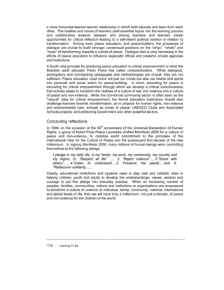 174 ! Learning To Be
a more horizontal teacher-learner relationship in which both educate and learn from each
other. The realities and voices of learners yield essential inputs into the learning process
and collaborative analysis between and among teachers and learners create
opportunities for critical reflection leading to a self-reliant political position in relation to
transformation. Among even peace educators, and peace-builders, the processes of
dialogue are crucial to build stronger consensual positions on the “whys”, “whats” and
“hows” of transforming towards a culture of peace. Dialogue also is very necessary in the
efforts of peace educators to influence especially official and powerful private agencies
and institutions.
A fourth vital principle for practicing peace education is critical empowerment or what the
Brazilian adult educator Paulo Freire has called conscientization. While dialogical,
participatory and non-banking pedagogies and methodologies are crucial, they are not
sufficient. Peace education must move not just our minds but also our hearts and spirits
into personal and social action for peace-building. In short, educating for peace is
educating for critical empowerment through which we develop a critical consciousness
that actively seeks to transform the realities of a culture of war and violence into a culture
of peace and non-violence. While the non-formal community sector is often seen as the
“natural” sites for critical empowerment, the formal education institutions should also
challenge learners towards transformation, as in projects for human rights, non-violence
and environmental care; schools as zones of peace; UNESCO Clubs and Associated
Schools projects; and petitioning Government and other powerful sectors.
Concluding reflections
In 1998, on the occasion of the 50th
anniversary of the Universal Declaration of Human
Rights, a group of Nobel Prize Peace Laureates drafted Manifesto 2000 for a culture of
peace and non-violence, to mobilize world commitment to the principles of the
International Year for the Culture of Peace and the subsequent first decade of the new
millennium. In signing Manifesto 2000, many millions of human beings were committing
themselves to the following pledge:
I pledge in my daily life, in my family, my work, my community, my country and
my region, to: “Respect all life” ….. 2. “Reject violence”…..3.”Share with
others”……4.”Listen to understand….5. Preserve the planet…..and 6.
“Rediscover solidarity……
Clearly, educational institutions and systems need to play vital and catalytic roles in
helping children, youth and adults to develop the understandings, values, wisdom and
courage to put this pledge into everyday practice. When an increasing number of
peoples, families, communities, nations and institutions or organizations are empowered
to transform a culture of violence at individual, family, community, national, international
and global levels of life, then we will have truly a millennium, not just a decade, of peace
and non-violence for the children of the world.
 