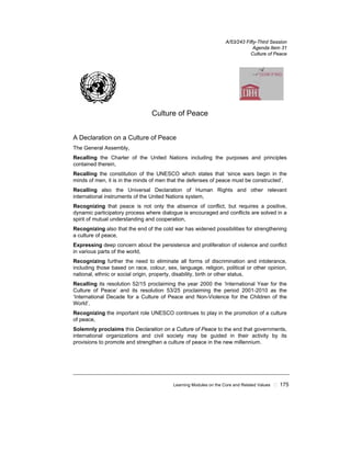 Learning Modules on the Core and Related Values ! 175
A/53/243 Fifty-Third Session
Agenda Item 31
Culture of Peace
Culture of Peace
A Declaration on a Culture of Peace
The General Assembly,
Recalling the Charter of the United Nations including the purposes and principles
contained therein,
Recalling the constitution of the UNESCO which states that ‘since wars begin in the
minds of men, it is in the minds of men that the defenses of peace must be constructed’,
Recalling also the Universal Declaration of Human Rights and other relevant
international instruments of the United Nations system,
Recognizing that peace is not only the absence of conflict, but requires a positive,
dynamic participatory process where dialogue is encouraged and conflicts are solved in a
spirit of mutual understanding and cooperation,
Recognizing also that the end of the cold war has widened possibilities for strengthening
a culture of peace,
Expressing deep concern about the persistence and proliferation of violence and conflict
in various parts of the world,
Recognizing further the need to eliminate all forms of discrimination and intolerance,
including those based on race, colour, sex, language, religion, political or other opinion,
national, ethnic or social origin, property, disability, birth or other status,
Recalling its resolution 52/15 proclaiming the year 2000 the ‘International Year for the
Culture of Peace’ and its resolution 53/25 proclaiming the period 2001-2010 as the
‘International Decade for a Culture of Peace and Non-Violence for the Children of the
World’,
Recognizing the important role UNESCO continues to play in the promotion of a culture
of peace,
Solemnly proclaims this Declaration on a Culture of Peace to the end that governments,
international organizations and civil society may be guided in their activity by its
provisions to promote and strengthen a culture of peace in the new millennium.
 