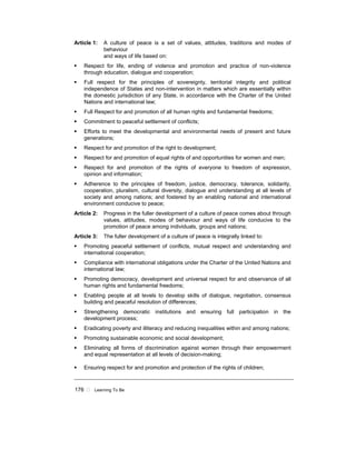 176 ! Learning To Be
Article 1: A culture of peace is a set of values, attitudes, traditions and modes of
behaviour
and ways of life based on:
! Respect for life, ending of violence and promotion and practice of non-violence
through education, dialogue and cooperation;
! Full respect for the principles of sovereignty, territorial integrity and political
independence of States and non-intervention in matters which are essentially within
the domestic jurisdiction of any State, in accordance with the Charter of the United
Nations and international law;
! Full Respect for and promotion of all human rights and fundamental freedoms;
! Commitment to peaceful settlement of conflicts;
! Efforts to meet the developmental and environmental needs of present and future
generations;
! Respect for and promotion of the right to development;
! Respect for and promotion of equal rights of and opportunities for women and men;
! Respect for and promotion of the rights of everyone to freedom of expression,
opinion and information;
! Adherence to the principles of freedom, justice, democracy, tolerance, solidarity,
cooperation, pluralism, cultural diversity, dialogue and understanding at all levels of
society and among nations; and fostered by an enabling national and international
environment conducive to peace;
Article 2: Progress in the fuller development of a culture of peace comes about through
values, attitudes, modes of behaviour and ways of life conducive to the
promotion of peace among individuals, groups and nations;
Article 3: The fuller development of a culture of peace is integrally linked to:
! Promoting peaceful settlement of conflicts, mutual respect and understanding and
international cooperation;
! Compliance with international obligations under the Charter of the United Nations and
international law;
! Promoting democracy, development and universal respect for and observance of all
human rights and fundamental freedoms;
! Enabling people at all levels to develop skills of dialogue, negotiation, consensus
building and peaceful resolution of differences;
! Strengthening democratic institutions and ensuring full participation in the
development process;
! Eradicating poverty and illiteracy and reducing inequalities within and among nations;
! Promoting sustainable economic and social development;
! Eliminating all forms of discrimination against women through their empowerment
and equal representation at all levels of decision-making;
! Ensuring respect for and promotion and protection of the rights of children;
 