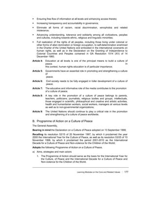 Learning Modules on the Core and Related Values ! 177
! Ensuring free flow of information at all levels and enhancing access thereto;
! Increasing transparency and accountability in governance;
! Eliminate all forms of racism, racial discrimination, xenophobia and related
intolerance;
! Advancing understanding, tolerance and solidarity among all civilizations, peoples
and cultures, including towards ethnic, religious and linguistic minorities;
! Full realization of the rights of all peoples, including those living under colonial or
other forms of alien domination or foreign occupation, to self-determination enshrined
in the Charter of the United Nations and embodied in the international covenants on
human rights, as well as in the Declaration on the Granting of Independence to
Colonial Countries and Peoples contained in GA Resolution 1514 (XV) of 14
December 1960;
Article 4: Education at all levels is one of the principal means to build a culture of
peace. In
this context, human rights education is of particular importance;
Article 5: Governments have an essential role in promoting and strengthening a culture
of
peace;
Article 6: Civil society needs to be fully engaged in fuller development of a culture of
peace;
Article 7: The educative and informative role of the media contributes to the promotion
of a culture of peace;
Article 8: A key role in the promotion of a culture of peace belongs to parents,
teachers, politicians, journalists, religious bodies and groups, intellectuals,
those engaged in scientific, philosophical and creative and artistic activities,
health and humanitarian workers, social workers, managers at various levels
as well as to non-governmental organizations;
Article 9: The United Nations should continue to play a critical role in the promotion
and strengthening of a culture of peace worldwide,
B. Programme of Action on a Culture of Peace
The General Assembly,
Bearing in mind the Declaration on a Culture of Peace adopted on 13 September 1999;
Recalling its resolution 52/15 of 20 November 1997, by which it proclaimed the year
2000 the International Year for the Culture of Peace, as well as its resolution 53/25 of 10
November 1998, by which it proclaimed the period 2001-2010 as the International
Decade for a Culture of Peace and Non-violence for the Children of the World;
Adopts the following Programme of Action on a Culture of Peace,
a) Aims, strategies and main actors
1. The Programme of Action should serve as the basis for the International Year for
the Culture, of Peace and the International Decade for a Culture of Peace and
Non-violence for the Children of the World.
 