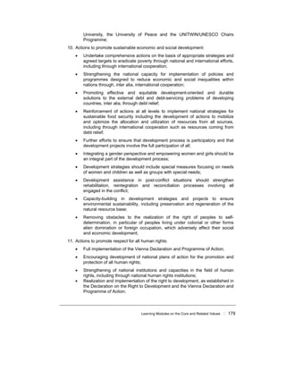 Learning Modules on the Core and Related Values ! 179
University, the University of Peace and the UNITWIN/UNESCO Chairs
Programme;
10. Actions to promote sustainable economic and social development:
• Undertake comprehensive actions on the basis of appropriate strategies and
agreed targets to eradicate poverty through national and international efforts,
including through international cooperation;
• Strengthening the national capacity for implementation of policies and
programmes designed to reduce economic and social inequalities within
nations through, inter alia, international cooperation;
• Promoting effective and equitable development-oriented and durable
solutions to the external debt and debt-servicing problems of developing
countries, inter alia, through debt relief;
• Reinforcement of actions at all levels to implement national strategies for
sustainable food security including the development of actions to mobilize
and optimize the allocation and utilization of resources from all sources,
including through international cooperation such as resources coming from
debt relief;
• Further efforts to ensure that development process is participatory and that
development projects involve the full participation of all;
• Integrating a gender perspective and empowering women and girls should be
an integral part of the development process;
• Development strategies should include special measures focusing on needs
of women and children as well as groups with special needs;
• Development assistance in post-conflict situations should strengthen
rehabilitation, reintegration and reconciliation processes involving all
engaged in the conflict;
• Capacity-building in development strategies and projects to ensure
environmental sustainability, including preservation and regeneration of the
natural resource base;
• Removing obstacles to the realization of the right of peoples to self-
determination, in particular of peoples living under colonial or other forms
alien domination or foreign occupation, which adversely affect their social
and economic development;
11. Actions to promote respect for all human rights:
• Full implementation of the Vienna Declaration and Programme of Action;
• Encouraging development of national plans of action for the promotion and
protection of all human rights;
• Strengthening of national institutions and capacities in the field of human
rights, including through national human rights institutions;
• Realization and implementation of the right to development, as established in
the Declaration on the Right to Development and the Vienna Declaration and
Programme of Action;
 