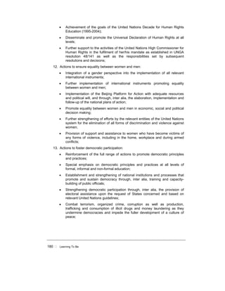 180 ! Learning To Be
• Achievement of the goals of the United Nations Decade for Human Rights
Education (1995-2004);
• Disseminate and promote the Universal Declaration of Human Rights at all
levels;
• Further support to the activities of the United Nations High Commissioner for
Human Rights in the fulfilment of her/his mandate as established in UNGA
resolution 48/141 as well as the responsibilities set by subsequent
resolutions and decisions;
12. Actions to ensure equality between women and men:
• Integration of a gender perspective into the implementation of all relevant
international instruments;
• Further implementation of international instruments promoting equality
between women and men;
• Implementation of the Beijing Platform for Action with adequate resources
and political will, and through, inter alia, the elaboration, implementation and
follow-up of the national plans of action;
• Promote equality between women and men in economic, social and political
decision making;
• Further strengthening of efforts by the relevant entities of the United Nations
system for the elimination of all forms of discrimination and violence against
women;
• Provision of support and assistance to women who have become victims of
any forms of violence, including in the home, workplace and during armed
conflicts;
13. Actions to foster democratic participation:
• Reinforcement of the full range of actions to promote democratic principles
and practices;
• Special emphasis on democratic principles and practices at all levels of
formal, informal and non-formal education;
• Establishment and strengthening of national institutions and processes that
promote and sustain democracy through, inter alia, training and capacity-
building of public officials;
• Strengthening democratic participation through, inter alia, the provision of
electoral assistance upon the request of States concerned and based on
relevant United Nations guidelines;
• Combat terrorism, organized crime, corruption as well as production,
trafficking and consumption of illicit drugs and money laundering as they
undermine democracies and impede the fuller development of a culture of
peace;
 