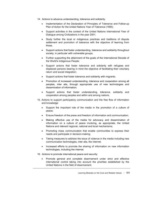 Learning Modules on the Core and Related Values ! 181
14. Actions to advance understanding, tolerance and solidarity:
• Implementation of the Declaration of Principles of Tolerance and Follow-up
Plan of Action for the United Nations Year of Tolerance (1995);
• Support activities in the context of the United Nations International Year of
Dialogue among Civilizations in the year 2001;
• Study further the local or indigenous practices and traditions of dispute
settlement and promotion of tolerance with the objective of learning from
those;
• Support actions that foster understanding, tolerance and solidarity throughout
society, in particular with vulnerable groups;
• Further supporting the attainment of the goals of the International Decade of
the World's Indigenous People;
• Support actions that foster tolerance and solidarity with refugees and
displaced persons bearing in mind the objective of facilitating their voluntary
return and social integration;
• Support actions that foster tolerance and solidarity with migrants;
• Promotion of increased understanding, tolerance and cooperation among all
peoples, inter alia, through appropriate use of new technologies and
dissemination of information;
• Support actions that foster understanding, tolerance, solidarity and
cooperation among peoples and within and among nations;
15. Actions to support participatory communication and the free flow of information
and knowledge:
• Support the important role of the media in the promotion of a culture of
peace;
• Ensure freedom of the press and freedom of information and communication;
• Making effective use of the media for advocacy and dissemination of
information on a culture of peace involving, as appropriate, the United
Nations and relevant regional, national and local mechanisms;
• Promoting mass communication that enable communities to express their
needs and participate in decision-making;
• Taking measures to address the issue of violence in the media including new
communication technologies, inter alia, the internet;
• Increased efforts to promote the sharing of information on new information
technologies, including the internet.
16. Actions to promote international peace and security:
• Promote general and complete disarmament under strict and effective
international control taking into account the priorities established by the
United Nations in the field of disarmament;
 