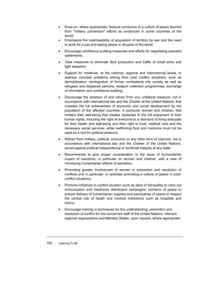 182 ! Learning To Be
• Draw on, where appropriate, lessons conducive to a culture of peace learned
from "military conversion" efforts as evidenced in some countries of the
world;
• Emphasize the inadmissibility of acquisition of territory by war and the need
to work for a just and lasting peace in all parts of the world;
• Encourage confidence building measures and efforts for negotiating peaceful
settlements;
• Take measures to eliminate illicit production and traffic of small arms and
light weapons;
• Support for initiatives, at the national, regional and international levels, to
address concrete problems arising from post conflict situations, such as
demobilization, reintegration of former combatants into society as well as
refugees and displaced persons, weapon collection programmes, exchange
of information and confidence building;
• Discourage the adoption of and refrain from any unilateral measure, not in
accordance with international law and the Charter of the United Nations, that
impedes the full achievement of economic and social development by the
population of the affected countries, in particular women and children, that
hinders their well-being that creates obstacles to the full enjoyment of their
human rights, including the right of everyone to a standard of living adequate
for their health and well-being and their right to food, medical care and the
necessary social services, while reaffirming food and medicine must not be
used as a tool for political pressure;
• Refrain from military, political, economic or any other form of coercion, not in
accordance with international law and the Charter of the United Nations.
aimed against political independence or territorial integrity of any state;
• Recommends to give proper consideration to the issue of humanitarian
impact of sanctions, in particular on women and children, with a view of
minimizing humanitarian effects of sanctions;
• Promoting greater involvement of women in prevention and resolution of
conflicts and in particular, in activities promoting a culture of peace in post-
conflict situations;
• Promote initiatives in conflict situation such as days of tranquillity to carry out
immunization and medicines distribution campaigns; corridors of peace to
ensure delivery of humanitarian supplies and sanctuaries of peace to respect
the central role of health and medical institutions such as hospitals and
clinics;
• Encourage training in techniques for the understanding, prevention and
resolution of conflict for the concerned staff of the United Nations, relevant
regional organizations and Member States, upon request, where appropriate.
 