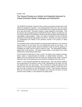 12 ! Learning To Be
Chapter Three
The Valuing Process as a Holistic and Integrated Approach to
Values Education:Model, Challenges and Implications
The APNIEVE Sourcebook, Learning To Be, envisions an educative process that is both
holistic and integrative in approach. The underlying belief is that, only in this very context
will the learner truly experience the art of being fully human, instead of learning it merely
as an idea and/or ideal. This poses, however, a great challenge to the educator. How
the educator will successfully guide and facilitate the learner’s ability to actualize the very
core values that lead to this experience would require great sensitivity (sense-ability) and
responsibility (response-ability). Firstly, one needs to reconsider the kind of learning
approaches and atmosphere appropriate to the learner. Secondly, one needs to possess
an understanding and mastery of the dynamics involved in the process of values
development.
The traditional model of values education has placed greater emphasis on the content of
values instead of on the valuer, the one choosing and acting on the values. The
approach is more teacher-centred, where the educator is seen as both the possessor of
knowledge (an expert) and the model of values (an idol). The responsibility therefore,
largely rests on the educator. The learner simply adopts a more passive role, merely
absorbing the material being handed down.
In the humanistic model however, there is a shift. The stress is from content- to process-
based, values- to valuer-focused and teacher- to student-centred orientation. The
greater part of the learning this time will involve the valuing process where a dynamic
interaction within the individual learner (and educator) and between each other occurs.
Figure 1 is one model that illustrates the valuing process. Here, the educator awakens
the consciousness of the learners in terms of their responsibility as the valuer, the ones
who determine their own value system. This is achieved by inviting the learners to look
inward to their inner self and to examine how the various systems of which they are a
part, have had an influence on their development of values. These systems include the
family unit, the school, the Church, the workplace, the community, the nation, the world
and even cosmic realities, i.e. the experience of a higher power.
 