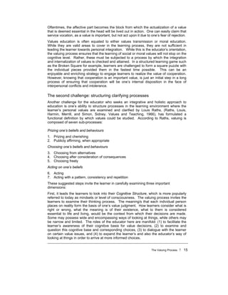 The Valuing Process ! 15
Oftentimes, the affective part becomes the block from which the actualization of a value
that is deemed essential in the head will be lived out in action. One can easily claim that
service vocation, as a value is important, but not act upon it due to one’s fear of rejection.
Values education is often equated to either values transmission or moral education.
While they are valid areas to cover in the learning process, they are not sufficient in
leading the learner towards personal integration. While this is the educator’s orientation,
the valuing process ensures that the learning of social or moral values will not stop on the
cognitive level. Rather, these must be subjected to a process by which the integration
and internalization of values is checked and attained. In a structured learning game such
as the Broken Square for example, learners are challenged to form a square puzzle with
the individual pieces provided them in the fastest time possible. This can be an
enjoyable and enriching strategy to engage learners to realize the value of cooperation.
However, knowing that cooperation is an important value, is just an initial step in a long
process of ensuring that cooperation will be one’s internal disposition in the face of
interpersonal conflicts and intolerance.
The second challenge: structuring clarifying processes
Another challenge for the educator who seeks an integrative and holistic approach to
education is one’s ability to structure processes in the learning environment where the
learner’s personal values are examined and clarified by Louis Raths, (Raths, Louis,
Harmin, Merrill, and Simon, Sidney. Values and Teaching, 1966), has formulated a
functional definition by which values could be studied. According to Raths, valuing is
composed of seven sub-processes:
Prizing one’s beliefs and behaviours
1. Prizing and cherishing
2. Publicly affirming, when appropriate
Choosing one’s beliefs and behaviours
3. Choosing from alternatives
4. Choosing after consideration of consequences
5. Choosing freely
Acting on one’s beliefs
6. Acting
7. Acting with a pattern, consistency and repetition
These suggested steps invite the learner in carefully examining three important
dimensions:
First, it leads the learners to look into their Cognitive Structure, which is more popularly
referred to today as mindsets or level of consciousness. The valuing process invites the
learners to examine their thinking process. The meaning/s that each individual person
places on reality form the basis of one’s value judgment. How learners consider what is
right or wrong, what the meaning is of their existence, what to them is considered
essential to life and living, would be the context from which their decisions are made.
Some may possess wide and encompassing ways of looking at things, while others may
be narrow and limited. The roles of the educator here are manifold: (1) to facilitate the
learner’s awareness of their cognitive basis for value decisions, (2) to examine and
question this cognitive base and corresponding choices, (3) to dialogue with the learner
on certain value issues, and (4) to expand the learner’s and also the educator’s way of
looking at things in order to arrive at more informed choices.
 