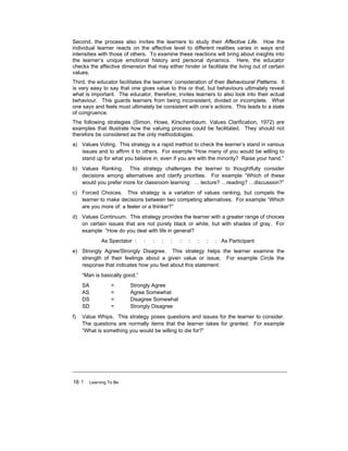 16 ! Learning To Be
Second, the process also invites the learners to study their Affective Life. How the
individual learner reacts on the affective level to different realities varies in ways and
intensities with those of others. To examine these reactions will bring about insights into
the learner’s unique emotional history and personal dynamics. Here, the educator
checks the affective dimension that may either hinder or facilitate the living out of certain
values.
Third, the educator facilitates the learners’ consideration of their Behavioural Patterns. It
is very easy to say that one gives value to this or that, but behaviours ultimately reveal
what is important. The educator, therefore, invites learners to also look into their actual
behaviour. This guards learners from being inconsistent, divided or incomplete. What
one says and feels must ultimately be consistent with one’s actions. This leads to a state
of congruence.
The following strategies (Simon, Howe, Kirschenbaum. Values Clarification, 1972) are
examples that illustrate how the valuing process could be facilitated. They should not
therefore be considered as the only methodologies.
a) Values Voting. This strategy is a rapid method to check the learner’s stand in various
issues and to affirm it to others. For example “How many of you would be willing to
stand up for what you believe in, even if you are with the minority? Raise your hand.”
b) Values Ranking. This strategy challenges the learner to thoughtfully consider
decisions among alternatives and clarify priorities. For example “Which of these
would you prefer more for classroom learning: … lecture? …reading? …discussion?”
c) Forced Choices. This strategy is a variation of values ranking, but compels the
learner to make decisions between two competing alternatives. For example “Which
are you more of: a feeler or a thinker?”
d) Values Continuum. This strategy provides the learner with a greater range of choices
on certain issues that are not purely black or white, but with shades of gray. For
example “How do you deal with life in general?
As Spectator : : : : : : : : : : As Participant
e) Strongly Agree/Strongly Disagree. This strategy helps the learner examine the
strength of their feelings about a given value or issue. For example Circle the
response that indicates how you feel about this statement:
“Man is basically good.”
SA = Strongly Agree
AS = Agree Somewhat
DS = Disagree Somewhat
SD = Strongly Disagree
f) Value Whips. This strategy poses questions and issues for the learner to consider.
The questions are normally items that the learner takes for granted. For example
“What is something you would be willing to die for?”
 