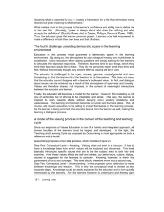 18 ! Learning To Be
declaring what is essential to you – creates a framework for a life that eliminates many
choices but gives meaning to what remains.”
What matters most in this process is the learner’s confidence and ability now to define his
or her own life. Ultimately, “power is always about who does the defining and who
accepts the definitions” (Dorothy Rowe cited in Davies, Philippa, Personal Power, 1996).
Thus, the educator gives the learner personal power. Learners now feel empowered to
make a difference in both their own lives and that of others.
The fourth challenge: providing democratic space in the learning
environment
Educators in this process must guarantee a democratic space in the learning
environment. By doing so, the atmosphere for psychological honesty and truthfulness is
established. Many educators when asking questions are simply waiting for the learners
to articulate the expected responses. Therefore, learners tend to say things, which they
think their teachers would like to hear. They do not genuinely report what they think and
feel. Without this honesty though, any sincere effort at valuing will be in vain.
The educator is challenged to be open, sincere, genuine, non-judgmental and non-
threatening so that the learners find the freedom to be themselves. This does not mean
that the educator cannot disagree with a learner’s professed value. In fact, real dialogue
about issues can be achieved as a result of this atmosphere of openness and honesty.
Values are therefore shared, not imposed, in the context of meaningful interactions
between the educator and learner.
Finally, the educator still becomes a model for the learner. However, the modelling is not
one of perfection but of striving to be integrated and whole. This way, the learner is
inspired to work towards ideals without denying one’s existing limitations and
weaknesses. The learning environment becomes a human and humane place. This, of
course, will require educators to be willing to invest themselves in the learning process.
As the learner is being enriched, the educator learns from the learner as well, making the
learning a dialogical process.
A model of the valuing process in the context of the teaching and learning
cycle
Since our emphasis of Values Education is one of a holistic and integrated approach, all
human faculties of the learners must be tapped and developed. In this light, the
Teaching and Learning Cycle as proposed by Quisumbing is most appropriate as both a
reference and a model.
Quisumbing proposes a four-step process, which includes (Figure 2):
Step One: Conceptual Level – Knowing. Valuing does not exist in a vacuum. It has to
have a knowledge base from which values will be explored and discerned. This level
basically introduces specific values that are to be the subject area to look into and
examine. How these values affect the self and others, our behaviours, culture, history,
country is suggested for the learners to consider. Knowing, however, is within the
parameters of facts and concepts. This level should therefore move into a second step.
Step Two: Conceptual Level – Understanding. In the proposed cycle, distinction is made
between knowledge and wisdom. This is why the conceptual level is divided as two
separate steps. Knowledge could be easily explained by the educator and in turn quickly
memorized by the learners. For the learners however to understand and thereby gain
 