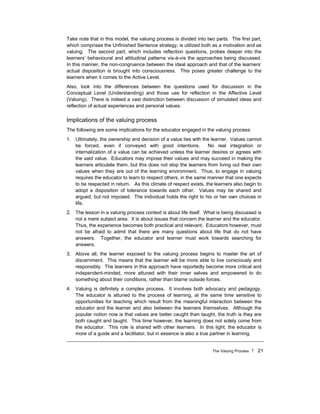 The Valuing Process ! 21
Take note that in this model, the valuing process is divided into two parts. The first part,
which comprises the Unfinished Sentence strategy, is utilized both as a motivation and as
valuing. The second part, which includes reflection questions, probes deeper into the
learners’ behavioural and attitudinal patterns vis-à-vis the approaches being discussed.
In this manner, the non-congruence between the ideal approach and that of the learners’
actual disposition is brought into consciousness. This poses greater challenge to the
learners when it comes to the Active Level.
Also, look into the differences between the questions used for discussion in the
Conceptual Level (Understanding) and those use for reflection in the Affective Level
(Valuing). There is indeed a vast distinction between discussion of simulated ideas and
reflection of actual experiences and personal values.
Implications of the valuing process
The following are some implications for the educator engaged in the valuing process:
1. Ultimately, the ownership and decision of a value lies with the learner. Values cannot
be forced, even if conveyed with good intentions. No real integration or
internalization of a value can be achieved unless the learner desires or agrees with
the said value. Educators may impose their values and may succeed in making the
learners articulate them, but this does not stop the learners from living out their own
values when they are out of the learning environment. Thus, to engage in valuing
requires the educator to learn to respect others, in the same manner that one expects
to be respected in return. As this climate of respect exists, the learners also begin to
adopt a disposition of tolerance towards each other. Values may be shared and
argued, but not imposed. The individual holds the right to his or her own choices in
life.
2. The lesson in a valuing process context is about life itself. What is being discussed is
not a mere subject area. It is about issues that concern the learner and the educator.
Thus, the experience becomes both practical and relevant. Educators however, must
not be afraid to admit that there are many questions about life that do not have
answers. Together, the educator and learner must work towards searching for
answers.
3. Above all, the learner exposed to the valuing process begins to master the art of
discernment. This means that the learner will be more able to live consciously and
responsibly. The learners in this approach have reportedly become more critical and
independent-minded, more attuned with their inner selves and empowered to do
something about their conditions, rather than blame outside forces.
4. Valuing is definitely a complex process. It involves both advocacy and pedagogy.
The educator is attuned to the process of learning, at the same time sensitive to
opportunities for teaching which result from the meaningful interaction between the
educator and the learner and also between the learners themselves. Although the
popular notion now is that values are better caught than taught, the truth is they are
both caught and taught. This time however, the learning does not solely come from
the educator. This role is shared with other learners. In this light, the educator is
more of a guide and a facilitator, but in essence is also a true partner in learning.
 