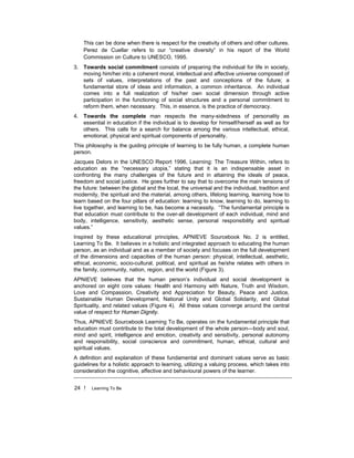 24 ! Learning To Be
This can be done when there is respect for the creativity of others and other cultures.
Perez de Cuellar refers to our “creative diversity” in his report of the World
Commission on Culture to UNESCO, 1995.
3. Towards social commitment consists of preparing the individual for life in society,
moving him/her into a coherent moral, intellectual and affective universe composed of
sets of values, interpretations of the past and conceptions of the future; a
fundamental store of ideas and information, a common inheritance. An individual
comes into a full realization of his/her own social dimension through active
participation in the functioning of social structures and a personal commitment to
reform them, when necessary. This, in essence, is the practice of democracy.
4. Towards the complete man respects the many-sidedness of personality as
essential in education if the individual is to develop for himself/herself as well as for
others. This calls for a search for balance among the various intellectual, ethical,
emotional, physical and spiritual components of personality.
This philosophy is the guiding principle of learning to be fully human, a complete human
person.
Jacques Delors in the UNESCO Report 1996, Learning: The Treasure Within, refers to
education as the “necessary utopia,” stating that it is an indispensable asset in
confronting the many challenges of the future and in attaining the ideals of peace,
freedom and social justice. He goes further to say that to overcome the main tensions of
the future: between the global and the local, the universal and the individual, tradition and
modernity, the spiritual and the material, among others, lifelong learning, learning how to
learn based on the four pillars of education: learning to know, learning to do, learning to
live together, and learning to be, has become a necessity. “The fundamental principle is
that education must contribute to the over-all development of each individual, mind and
body, intelligence, sensitivity, aesthetic sense, personal responsibility and spiritual
values.”
Inspired by these educational principles, APNIEVE Sourcebook No. 2 is entitled,
Learning To Be. It believes in a holistic and integrated approach to educating the human
person, as an individual and as a member of society and focuses on the full development
of the dimensions and capacities of the human person: physical, intellectual, aesthetic,
ethical, economic, socio-cultural, political, and spiritual as he/she relates with others in
the family, community, nation, region, and the world (Figure 3).
APNIEVE believes that the human person’s individual and social development is
anchored on eight core values: Health and Harmony with Nature, Truth and Wisdom,
Love and Compassion, Creativity and Appreciation for Beauty, Peace and Justice,
Sustainable Human Development, National Unity and Global Solidarity, and Global
Spirituality, and related values (Figure 4). All these values converge around the central
value of respect for Human Dignity.
Thus, APNIEVE Sourcebook Learning To Be, operates on the fundamental principle that
education must contribute to the total development of the whole person—body and soul,
mind and spirit, intelligence and emotion, creativity and sensitivity, personal autonomy
and responsibility, social conscience and commitment, human, ethical, cultural and
spiritual values.
A definition and explanation of these fundamental and dominant values serve as basic
guidelines for a holistic approach to learning, utilizing a valuing process, which takes into
consideration the cognitive, affective and behavioural powers of the learner.
 