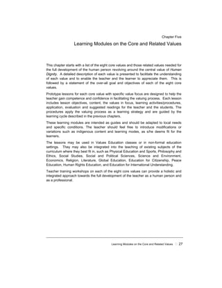 Learning Modules on the Core and Related Values 27
Chapter Five
Learning Modules on the Core and Related Values
This chapter starts with a list of the eight core values and those related values needed for
the full development of the human person revolving around the central value of Human
Dignity. A detailed description of each value is presented to facilitate the understanding
of each value and to enable the teacher and the learner to appreciate them. This is
followed by a statement of the over-all goal and objectives of each of the eight core
values.
Prototype lessons for each core value with specific value focus are designed to help the
teacher gain competence and confidence in facilitating the valuing process. Each lesson
includes lesson objectives, content, the values in focus, learning activities/procedures,
application, evaluation and suggested readings for the teacher and the students. The
procedures apply the valuing process as a learning strategy and are guided by the
learning cycle described in the previous chapters.
These learning modules are intended as guides and should be adapted to local needs
and specific conditions. The teacher should feel free to introduce modifications or
variations such as indigenous content and learning modes, as s/he deems fit for the
learners.
The lessons may be used in Values Education classes or in non-formal education
settings. They may also be integrated into the teaching of existing subjects of the
curriculum where they best fit in, such as Physical Education and Sports, Philosophy and
Ethics, Social Studies, Social and Political Sciences, Science and Environment,
Economics, Religion, Literature, Global Education, Education for Citizenship, Peace
Education, Human Rights Education, and Education for International Understanding.
Teacher training workshops on each of the eight core values can provide a holistic and
integrated approach towards the full development of the teacher as a human person and
as a professional.
 