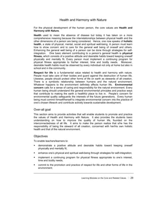 Learning Modules on the Core and Related Values 29
Health and Harmony with Nature
For the physical development of the human person, the core values are Health and
Harmony with Nature.
Health used to mean the absence of disease but today it has taken on a more
comprehensive meaning because the interrelationships between physical health and the
other dimensions of a person are being considered. Hence, one now speaks of holistic
health, a state of physical, mental, social and spiritual well-being. A person must learn
how to show concern and to care for the general well being of oneself and others.
Enhancing the general well being of a person can be done through strategies for self-
integration. One basic element contributing to a person’s general health is physical
fitness, which consists of a positive attitude and desirable habits toward keeping oneself
physically and mentally fit. Every person must implement a continuing program for
physical fitness appropriate to his/her interest, time and bodily needs. Moreover,
desirable health habits must be observed by every individual not only at home but also in
school and in the community.
Respect for life is a fundamental value related to health and harmony with nature.
People must take care of their bodies and guard against the destruction of human life.
Likewise, people should protect other forms of life on earth as stewards of all creation.
There is a symbiotic relationship between humans and the natural environment.
Whatever happens to the environment definitely affects human life. Environmental
concern calls for a sense of caring and responsibility for the natural environment. Every
human being should understand the general environmental principles and practice ways
that contribute to making the earth a healthful place to live in. People’s concern for
environmental quality safeguards the interests of the future generations. Every human
being must commit himself/herself to integrate environmental concern into the practice of
one’s chosen lifework and contribute actively towards sustainable development.
Over-all goal
This section aims to provide activities that will enable students to promote and practice
the values of Health and Harmony with Nature. It also provides the students basic
understanding on how to improve the quality of human life, founded on the
interconnectedness of all life. It aims to make the person realize that s/he has the
responsibility of being the steward of all creation, concerned with her/his own holistic
health and that of the natural environment.
Objectives
To enable teachers/learners to:
demonstrate a positive attitude and desirable habits toward keeping oneself
physically and mentally fit;
enhance one’s physical and spiritual well-being through strategies for self-integration;
implement a continuing program for physical fitness appropriate to one’s interest,
time and bodily needs;
commit to the promotion and practice of respect for life and other forms of life in the
environment;
 