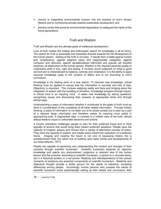 30 Learning To Be
commit to integrating environmental concern into the practice of one’s chosen
lifework and to contributing actively towards sustainable development; and
practice centre that prevents environmental degradation to safeguard the rights of the
future generations.
Truth and Wisdom
Truth and Wisdom are the ultimate goals of intellectual development.
Love of truth implies the tireless and enthusiastic search for knowledge in all its forms.
The search for truth is essentially and resolutely directed towards the full development of
the human person. Getting at the truth is not easy. It results from a battle against routine
and complacency, against stagnant ideas and inappropriate categories, against
confusion and obscurity, against sensationalized half-truths and popular yet doubtful
practices, all destructive of the human person. Wisdom is the required personal quality to
understand what is true, right and lasting. It involves sound judgment on what is good
and evil and is characterized by balance, sobriety and moderation. It is the ability to apply
acquired knowledge justly to the conduct of affairs and to act according to one’s
convictions.
Knowledge is the starting point of a new search. To discover new knowledge, critical
thinking must be applied to ensure that the information is accurate and free of bias.
Objectivity is important. This involves weighing reality and facts and bringing about the
integration of reason with the handling of emotions. Knowledge prospers through inquiry.
A critical mind is an inquiring mind. It seeks new knowledge by asking questions,
recognizing issues and discovering their answers at appropriate times and through
ethical ways.
Understanding a piece of information whether it contributes to the goals of truth must be
done in consideration of the complexity of all other related information. Through holistic
thinking, a piece of information is not taken out of its whole context but is seen as a part
of a relevant larger information and therefore makes its meaning more useful in
approaching truth. A fragmented view, in contrast to a holistic view of the truth, almost
always leads to unjust or unfounded decisions and actions.
A futures orientation challenges people to plan for their preferred future and to think
logically of actions that would bring them toward preferred situations. People have the
capacity to imagine, assess and choose from a variety of alternative courses of action.
They have the capacity to explore and initiate action toward the realization of a preferred
future. Imaging and creating the future is not one of squeezing history into a
predetermined mold, but rather one of building upon basic trends and developments of
our times (Mische, 1977).
People are capable of perceiving and understanding the content and changes of their
universe through scientific humanism. Scientific humanism depends on objective
knowledge and rejects any preconceived, subjective or abstract idea of the human
person and the universe. According to scientific humanism, a person is a concrete being,
set in a historical context, in a set period. Relativity and interdependence of the various
moments of existence are essential components of scientific humanism. Relativity and
dialectical thought provide a fertile ground for the seeds of tolerance, accepting
differences among people. Accordingly, human persons who possess the values of
scientific humanism avoid systematically setting up their beliefs and convictions, their
 