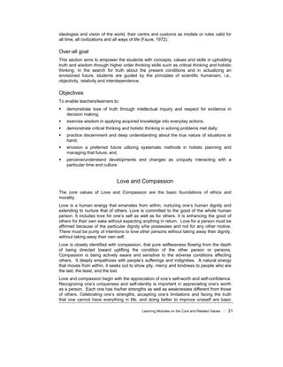 Learning Modules on the Core and Related Values 31
ideologies and vision of the world, their centre and customs as models or rules valid for
all time, all civilizations and all ways of life (Faure, 1972).
Over-all goal
This section aims to empower the students with concepts, values and skills in upholding
truth and wisdom through higher order thinking skills such as critical thinking and holistic
thinking. In the search for truth about the present conditions and in actualizing an
envisioned future, students are guided by the principles of scientific humanism, i.e.,
objectivity, relativity and interdependence.
Objectives
To enable teachers/learners to:
demonstrate love of truth through intellectual inquiry and respect for evidence in
decision making;
exercise wisdom in applying acquired knowledge into everyday actions;
demonstrate critical thinking and holistic thinking in solving problems met daily;
practice discernment and deep understanding about the true nature of situations at
hand;
envision a preferred future utilizing systematic methods in holistic planning and
managing that future; and,
perceive/understand developments and changes as uniquely interacting with a
particular time and culture.
Love and Compassion
The core values of Love and Compassion are the basic foundations of ethics and
morality.
Love is a human energy that emanates from within, nurturing one’s human dignity and
extending to nurture that of others. Love is committed to the good of the whole human
person. It includes love for one’s self as well as for others. It is enhancing the good of
others for their own sake without expecting anything in return. Love for a person must be
affirmed because of the particular dignity s/he possesses and not for any other motive.
There must be purity of intentions to love other persons without taking away their dignity,
without taking away their own self.
Love is closely identified with compassion, that pure selflessness flowing from the depth
of being directed toward uplifting the condition of the other person or persons.
Compassion is being actively aware and sensitive to the adverse conditions affecting
others. It deeply empathizes with people’s sufferings and indignities. A natural energy
that moves from within, it seeks out to show pity, mercy and kindness to people who are
the last, the least, and the lost.
Love and compassion begin with the appreciation of one’s self-worth and self-confidence.
Recognizing one’s uniqueness and self-identity is important in appreciating one’s worth
as a person. Each one has his/her strengths as well as weaknesses different from those
of others. Celebrating one’s strengths, accepting one’s limitations and facing the truth
that one cannot have everything in life, and doing better to improve oneself are basic
 