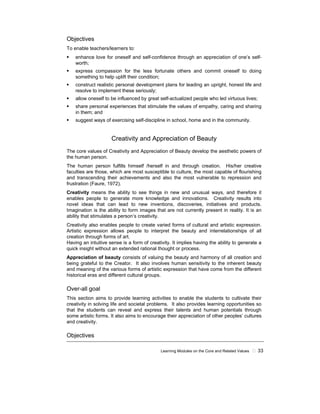 Learning Modules on the Core and Related Values 33
Objectives
To enable teachers/learners to:
enhance love for oneself and self-confidence through an appreciation of one’s self-
worth;
express compassion for the less fortunate others and commit oneself to doing
something to help uplift their condition;
construct realistic personal development plans for leading an upright, honest life and
resolve to implement these seriously;
allow oneself to be influenced by great self-actualized people who led virtuous lives;
share personal experiences that stimulate the values of empathy, caring and sharing
in them; and
suggest ways of exercising self-discipline in school, home and in the community.
Creativity and Appreciation of Beauty
The core values of Creativity and Appreciation of Beauty develop the aesthetic powers of
the human person.
The human person fulfills himself /herself in and through creation. His/her creative
faculties are those, which are most susceptible to culture, the most capable of flourishing
and transcending their achievements and also the most vulnerable to repression and
frustration (Faure, 1972).
Creativity means the ability to see things in new and unusual ways, and therefore it
enables people to generate more knowledge and innovations. Creativity results into
novel ideas that can lead to new inventions, discoveries, initiatives and products.
Imagination is the ability to form images that are not currently present in reality. It is an
ability that stimulates a person’s creativity.
Creativity also enables people to create varied forms of cultural and artistic expression.
Artistic expression allows people to interpret the beauty and interrelationships of all
creation through forms of art.
Having an intuitive sense is a form of creativity. It implies having the ability to generate a
quick insight without an extended rational thought or process.
Appreciation of beauty consists of valuing the beauty and harmony of all creation and
being grateful to the Creator. It also involves human sensitivity to the inherent beauty
and meaning of the various forms of artistic expression that have come from the different
historical eras and different cultural groups.
Over-all goal
This section aims to provide learning activities to enable the students to cultivate their
creativity in solving life and societal problems. It also provides learning opportunities so
that the students can reveal and express their talents and human potentials through
some artistic forms. It also aims to encourage their appreciation of other peoples’ cultures
and creativity.
Objectives
 
