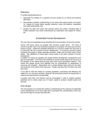 Learning Modules on the Core and Related Values 35
Objectives
To enable teachers/learners to:
appreciate the building of a peaceful and just society as an ethical and practical
alternative;
demonstrate increased understanding of the values that support peace and justice,
i.e., respect for human rights, equality, tolerance, active non-violence, cooperation
and social responsibility; and
practice the skills and centre that promote peace and justice, including skills of
conflict resolution and centre characterized by cooperation and respect for others,
etc.
Sustainable Human Development
The core value of sustainable human development is the foundation of economic growth.
Human well being cannot be equated with economic growth alone. The fruits of
economic growth need to be distributed equitably to the people, thus assuring economic
justice or equity. Indeed the equitable distribution of a country’s wealth and resources is
in conformity with the concept of human development. It is because economic equity
empowers the people to obtain adequate education, health care and other basic human
needs. The satisfaction of these basic human needs is the basic indicator of human
development.
In addition to having an equitable and people-centred development, development must
also be sustainable. This means that meeting our human needs today must not occur at
the expense of the natural resource base upon which future generations depend. This
means that people should have lifestyles that are characterized by stewardship of
resources and simplicity. Stewardship and a simple lifestyle imply caring for the earth
and protection of the earth’s finite resources. People must take from the earth only what
they need.
To be able to meet the needs of a growing population, productivity and efficiency are
called for in our economic activities. However, the productivity should not compromise or
undercut the requirement of sustainability.
A positive work ethic and industry must be encouraged in order to unleash people’s
potentials and to make proper use of human capital to produce needed goods and
services.
Over-all goal
The over-all goal is to increase the student’s understanding of the meaning of sustainable
human development and to encourage them to actualize this understanding in their own
lives and through the causes they advocate.
 