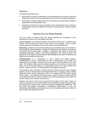 36 Learning To Be
Objectives
To enable teachers/learners to:
appreciate the concept of sustainable human development as an economic value that
merges the concern for human well-being and the concern for ecological well-being;
demonstrate increased understanding of the importance of values that are related to
sustainable human development; and
practice the centre that promote sustainable human development such as having a
simple lifestyle, acting as a steward of resources, being productive, having a positive
work ethic.
National Unity and Global Solidarity
The core values of National Unity and Global Solidarity are fundamental to the
development of nations and of the global community.
Love of country is an important foundation value toward national unity. It implies a deep
concern over the present and future of the country and its people. Love of country
inspires people to work together to ensure the nation’s over-all development.
Democracy upholds the principle that political power essentially rests on the people. It
also recognizes people’s freedom of thought and expression and enhances the provision
of equal access to opportunities. However, a democracy also needs an active and
responsible citizenship. Citizens must actively participate in the social, economic and
political life of the nation as well as perform responsibilities that go with the freedoms and
rights that are provided by democracy.
Interdependence is a characteristic of local, national and global systems.
Interdependence involves understanding the web of relationships in the system and
realizing that the changes in any one part of the system will have effects on the other
parts. For example, nations and their peoples depend on one another in the economic
sense and in the way the political or environmental centre of one nation affects other
nations. Indeed, the world is an interdependent human/global community.
The concept of unity in diversity is central to both the values of national unity and global
solidarity. Unity in diversity means that despite differences in language, religion, political
beliefs and other cultural expressions, there is an essential unity that exists among
human beings. This essential unity begins with a person’s sense of oneness with the
human family, followed by her/his acceptance of the interconnectedness of the nations of
the earth, which is our common and only home.
Certainly, the sense of unity must go beyond the boundaries of the nation. There is a
need to recognize the many commonalities that bind together divergent national groups.
All humans have common basic needs and aspirations despite their differences. This
fact should spur people’s commitment to international understanding. In turn, true
international understanding, characterized by trust and openness, will enable nations to
reject hostile action toward each other.
 