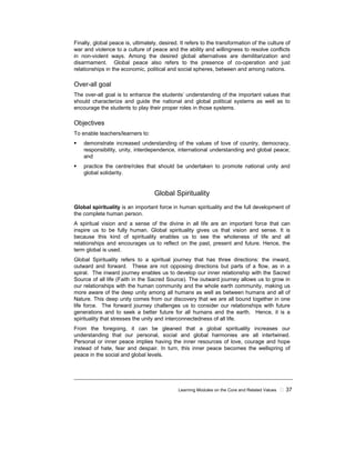 Learning Modules on the Core and Related Values 37
Finally, global peace is, ultimately, desired. It refers to the transformation of the culture of
war and violence to a culture of peace and the ability and willingness to resolve conflicts
in non-violent ways. Among the desired global alternatives are demilitarization and
disarmament. Global peace also refers to the presence of co-operation and just
relationships in the economic, political and social spheres, between and among nations.
Over-all goal
The over-all goal is to enhance the students’ understanding of the important values that
should characterize and guide the national and global political systems as well as to
encourage the students to play their proper roles in those systems.
Objectives
To enable teachers/learners to:
demonstrate increased understanding of the values of love of country, democracy,
responsibility, unity, interdependence, international understanding and global peace;
and
practice the centre/roles that should be undertaken to promote national unity and
global solidarity.
Global Spirituality
Global spirituality is an important force in human spirituality and the full development of
the complete human person.
A spiritual vision and a sense of the divine in all life are an important force that can
inspire us to be fully human. Global spirituality gives us that vision and sense. It is
because this kind of spirituality enables us to see the wholeness of life and all
relationships and encourages us to reflect on the past, present and future. Hence, the
term global is used.
Global Spirituality refers to a spiritual journey that has three directions: the inward,
outward and forward. These are not opposing directions but parts of a flow, as in a
spiral. The inward journey enables us to develop our inner relationship with the Sacred
Source of all life (Faith in the Sacred Source). The outward journey allows us to grow in
our relationships with the human community and the whole earth community, making us
more aware of the deep unity among all humans as well as between humans and all of
Nature. This deep unity comes from our discovery that we are all bound together in one
life force. The forward journey challenges us to consider our relationships with future
generations and to seek a better future for all humans and the earth. Hence, it is a
spirituality that stresses the unity and interconnectedness of all life.
From the foregoing, it can be gleaned that a global spirituality increases our
understanding that our personal, social and global harmonies are all intertwined.
Personal or inner peace implies having the inner resources of love, courage and hope
instead of hate, fear and despair. In turn, this inner peace becomes the wellspring of
peace in the social and global levels.
 