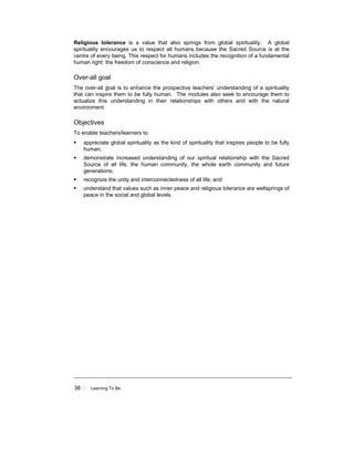 38 Learning To Be
Religious tolerance is a value that also springs from global spirituality. A global
spirituality encourages us to respect all humans because the Sacred Source is at the
centre of every being. This respect for humans includes the recognition of a fundamental
human right: the freedom of conscience and religion.
Over-all goal
The over-all goal is to enhance the prospective teachers’ understanding of a spirituality
that can inspire them to be fully human. The modules also seek to encourage them to
actualize this understanding in their relationships with others and with the natural
environment.
Objectives
To enable teachers/learners to:
appreciate global spirituality as the kind of spirituality that inspires people to be fully
human;
demonstrate increased understanding of our spiritual relationship with the Sacred
Source of all life, the human community, the whole earth community and future
generations;
recognize the unity and interconnectedness of all life; and
understand that values such as inner peace and religious tolerance are wellsprings of
peace in the social and global levels.
 