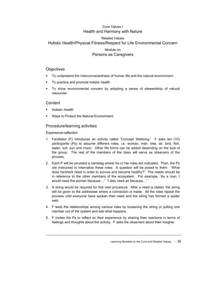 Learning Modules on the Core and Related Values ! 39
Core Values I
Health and Harmony with Nature
Related Values
Holistic Health/Physical Fitness/Respect for Life Environmental Concern
Module on
Persons as Caregivers
Objectives
! To understand the interconnectedness of human life and the natural environment
! To practice and promote holistic health
! To show environmental concern by adopting a sense of stewardship of natural
resources
Content
! Holistic Health
! Ways to Protect the Natural Environment
Procedure/learning activities
Experience-reflection
1. Facilitator (F) introduces an activity called “Concept Webbing.” F asks ten (10)
participants (Ps) to assume different roles, i.e. woman, man, tree, air, bird, fish,
water, soil, sun and moon. Other life forms can be added depending on the size of
the group. The rest of the members of the class will serve as observers of the
process.
2. Each P will be provided a nametag where his or her roles are indicated. Then, the Ps
are instructed to internalize these roles. A question will be posed to them: “What
does he/she/it need in order to survive and become healthy?” The needs should be
in reference to the other members of the ecosystem. For example, “As a man, I
would need the woman because…” “I also need air because…”
3. A string would be required for this next procedure. After a need is stated, the string
will be given to the addressee where a connection is made. All the roles repeat the
process until everyone have spoken their need and the string has formed a spider
web.
4. F tests the relationships among various roles by loosening the string or pulling one
member out of the system and see what happens.
5. F invites the Ps to reflect on their experience by sharing their reactions in terms of
feelings and thoughts about the activity. F asks the observers about their insights.
 