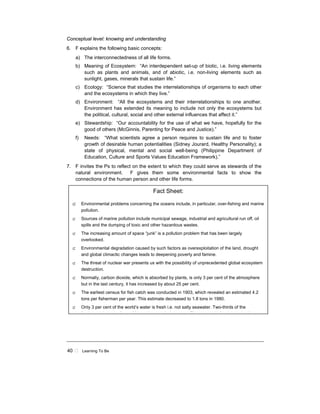 40 ! Learning To Be
Conceptual level: knowing and understanding
6. F explains the following basic concepts:
a) The interconnectedness of all life forms.
b) Meaning of Ecosystem: “An interdependent set-up of biotic, i.e. living elements
such as plants and animals, and of abiotic, i.e. non-living elements such as
sunlight, gases, minerals that sustain life.”
c) Ecology: “Science that studies the interrelationships of organisms to each other
and the ecosystems in which they live.”
d) Environment: “All the ecosystems and their interrelationships to one another.
Environment has extended its meaning to include not only the ecosystems but
the political, cultural, social and other external influences that affect it.”
e) Stewardship: “Our accountability for the use of what we have, hopefully for the
good of others (McGinnis, Parenting for Peace and Justice).”
f) Needs: “What scientists agree a person requires to sustain life and to foster
growth of desirable human potentialities (Sidney Jourard, Healthy Personality); a
state of physical, mental and social well-being (Philippine Department of
Education, Culture and Sports Values Education Framework).”
7. F invites the Ps to reflect on the extent to which they could serve as stewards of the
natural environment. F gives them some environmental facts to show the
connections of the human person and other life forms.
Fact Sheet:
⊄ Environmental problems concerning the oceans include, in particular, over-fishing and marine
pollution.
⊄ Sources of marine pollution include municipal sewage, industrial and agricultural run off, oil
spills and the dumping of toxic and other hazardous wastes.
⊄ The increasing amount of space “junk” is a pollution problem that has been largely
overlooked.
⊄ Environmental degradation caused by such factors as overexploitation of the land, drought
and global climactic changes leads to deepening poverty and famine.
⊄ The threat of nuclear war presents us with the possibility of unprecedented global ecosystem
destruction.
⊄ Normally, carbon dioxide, which is absorbed by plants, is only 3 per cent of the atmosphere
but in the last century, it has increased by about 25 per cent.
⊄ The earliest census for fish catch was conducted in 1903, which revealed an estimated 4.2
tons per fisherman per year. This estimate decreased to 1.8 tons in 1980.
⊄ Only 3 per cent of the world’s water is fresh i.e. not salty seawater. Two-thirds of the
f h t i i th f f f i i A t ti Th t i f h t b di
 