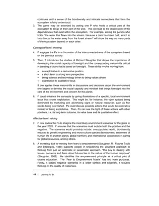 44 ! Learning To Be
continues until a sense of the bio-diversity and intricate connections that form the
ecosystem is fairly understood.
3. The game may be extended by asking one P who holds a critical part of the
ecosystem to let go of their part of the web. This will lead to the observation of the
dependencies that exist within the ecosystem. For example, asking the person who
holds “the water that flows into the stream, because a dam has been built, which in
turn directs the water away from the forest stream” will show the way so many parts
of the ecosystem depend on each other.
Conceptual level: knowing
4. F engages the Ps in a discussion of the interconnectedness of the ecosystem based
on the previous activity.
5. Then, F introduces the studies of Richard Slaughter that shows the importance of
developing the social capacity of foresight and the corresponding meta-shifts critical
in creating a future that is based on foresight. These shifts involve moving from:
• an exploitative to a restorative position
• a short term to a long term perspective
• being science and technology driven to being values driven
• quantitative to qualitative focus
If one applies these meta-shifts in discussions and decisions about the environment
one begins to develop the social capacity and mindset that brings foresight into the
care of the environment and concern for the planet.
6. F could enhance the concepts by giving illustrations of a specific, local environment
issue that shows exploitation. This might be, for instance, the open spaces being
dominated by marketing and advertising signs or natural resources such as fish
stocks being over-fished. Ps could discuss possible actions that would be restorative
instead of being exploitative. Then, Ps can see the light of these actions with other
positions, i.e. its long-term outcome, its value base and its qualitative effect.
Affective level: valuing
7. F now invites the Ps to imagine the most likely environment scenarios for the globe in
the year 2020. F ensures that the scenarios must include both the positive and the
negative. The scenarios would probably include: overpopulated world, bio-diversity
reduced to genetic engineering and mono-culture species development, settlement of
human life in another planet, global harmony and international cooperation in caring
for global resources, among others.
8. A workshop tool for moving from fears to empowerment (Slaughter, R. Futures Tools
and Strategies, 1988) supports people in broadening the polarised approach to
thinking from just an optimistic or pessimistic approach. “The key to dealing with
issues, concerns and fears about futures lies in the nature of the human response”
(Slaughter, 1988). He identifies this empowerment principle as a critical part of
futures education. The “Fear to Empowerment Matrix” has two main purposes.
Firstly, it places negative scenarios in a wider context and secondly, it focuses
thinking on the quality of responses.
 