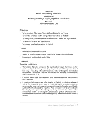 Learning Modules on the Core and Related Values ! 47
Core Value I
Health and Harmony with Nature
Related Values
Wellbeing/Harmony/Longevity/Vigor Self-Preservation
Module on
Active and Well for Life
Objectives
! To be conscious of the value of looking after and caring for one’s body
! To learn the benefits of healthy eating and physical activity for the body
! To identify social, cultural and media influences in one’s dietary and physical habits
! To review one’s dietary and physical habits
! To integrate more healthy practices for the body
Content
! Findings on current dietary practices
! Studies on social, cultural and media influences on dietary and physical habits
! Knowledge of what constitute healthy living
Procedure
Conceptual level: knowing
1. The facilitator (F) invites participants (Ps) to picture their body in their mind. As they
see themselves in their imagination, they will get in touch with the present state of
their body. Then, they will recall the various positive and negative elements that
have affected it in the past. They will also consider how their body has been coping
with these elements so far.
2. F provides the Ps some time for them to share their reflections from the experience
with a seatmate.
3. F introduces the importance and value of caring for the body in order to be active and
well for life. A resource person could be invited to share his or her own experience
concerning the body. At the same time, some important information about health,
nutrition, lifestyle, etc. could be imparted. Also, emphasis would be stressed as to
how the physical aspects of our being are closely interconnected with the other
dimensions of our life – social, cognitive, emotional and spiritual. What is essential is
that these information do not come across as preachy but rather more instructional in
approach.
 