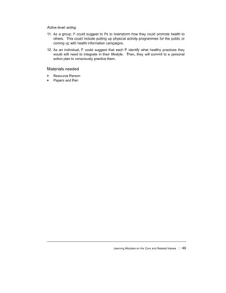 Learning Modules on the Core and Related Values ! 49
Active level: acting
11. As a group, F could suggest to Ps to brainstorm how they could promote health to
others. This could include putting up physical activity programmes for the public or
coming up with health information campaigns.
12. As an individual, F could suggest that each P identify what healthy practices they
would still need to integrate in their lifestyle. Then, they will commit to a personal
action plan to consciously practice them.
Materials needed
! Resource Person
! Papers and Pen
 