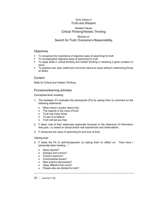 50 ! Learning To Be
Core Values II
Truth and Wisdom
Related Values
Critical Thinking/Holistic Thinking
Module on
Search for Truth: Everyone’s Responsibility
Objectives
! To recognize the importance of objective ways of searching for truth
! To conceptualize objective ways of searching for truth
! To apply skills in critical thinking and holistic thinking in resolving a given problem or
issue
! To express own idea, belief and conviction about an issue without undermining those
of others
Content
Skills for Critical and Holistic Thinking
Procedure/learning activities
Conceptual level: knowing
1. The facilitator (F) motivates the participants (Ps) by asking them to comment on the
following statements:
• When there’s smoke, there’s fire
• The majority is the voice of truth
• Truth has many faces
• To see is to believe
• Truth will set you free
2. F takes note of their responses especially focusing on the objectivity of information
they give, i.e. based on actual and/or real experiences and observations.
3. F introduces the value of searching for and love of truth.
Valuing level
4. F leads the Ps to self-introspection by asking them to reflect on: “How have I
personally been treating….”
• News reports?
• Gossips and rumors?
• Friend’s opinions?
• Controversial issues?
• New science discoveries?
• Ideas different from mine?
• People who are blinded to truth?
 