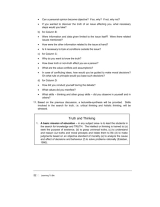 52 ! Learning To Be
• Can a personal opinion become objective? If so, why? If not, why not?
• If you wanted to discover the truth of an issue affecting you, what necessary
steps would you take?
b) for Column B:
• Were information and data given limited to the issue itself? Were there related
issues mentioned?
• How were the other information related to the issue at hand?
• Is it necessary to look at conditions outside the issue?
c) for Column C:
• Why do you want to know the truth?
• How does truth or non-truth affect you as a person?
• What are the value conflicts and assumptions?
• In case of conflicting ideas, how would you be guided to make moral decisions?
On what rule or principle would you base such decisions?
d) for Column D:
• How did you conduct yourself during the debate?
• What values did you manifest?
• What skills – thinking and other group skills – did you observe in yourself and in
others?
11. Based on the previous discussion, a lecturette-synthesis will be provided. Skills
involved in the search for truth, i.e. critical thinking and holistic thinking, will be
stressed.
Truth and Thinking
1. A basic mission of education – in any subject area- is to lead the students in
the search for knowledge and TRUTH. The intellect or thinking is trained to (a)
seek the purpose of existence, (b) to grasp universal truths, (c) to understand
and reason out truths and moral precepts and relate them to life (d) to make
judgments based on an objective standard of morality (e) to analyze the cause
and effect of decisions and behaviour (f) to solve problems rationally (Esteban,
1990).
 