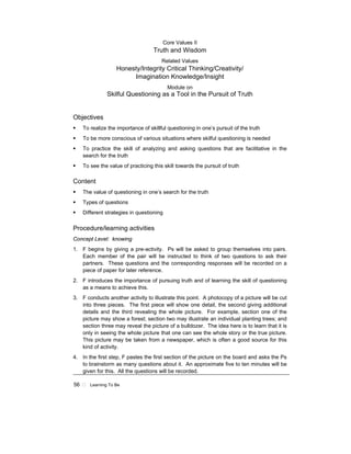 56 ! Learning To Be
Core Values II
Truth and Wisdom
Related Values
Honesty/Integrity Critical Thinking/Creativity/
Imagination Knowledge/Insight
Module on
Skilful Questioning as a Tool in the Pursuit of Truth
Objectives
! To realize the importance of skillful questioning in one’s pursuit of the truth
! To be more conscious of various situations where skilful questioning is needed
! To practice the skill of analyzing and asking questions that are facilitative in the
search for the truth
! To see the value of practicing this skill towards the pursuit of truth
Content
! The value of questioning in one’s search for the truth
! Types of questions
! Different strategies in questioning
Procedure/learning activities
Concept Level: knowing
1. F begins by giving a pre-activity. Ps will be asked to group themselves into pairs.
Each member of the pair will be instructed to think of two questions to ask their
partners. These questions and the corresponding responses will be recorded on a
piece of paper for later reference.
2. F introduces the importance of pursuing truth and of learning the skill of questioning
as a means to achieve this.
3. F conducts another activity to illustrate this point. A photocopy of a picture will be cut
into three pieces. The first piece will show one detail, the second giving additional
details and the third revealing the whole picture. For example, section one of the
picture may show a forest; section two may illustrate an individual planting trees; and
section three may reveal the picture of a bulldozer. The idea here is to learn that it is
only in seeing the whole picture that one can see the whole story or the true picture.
This picture may be taken from a newspaper, which is often a good source for this
kind of activity.
4. In the first step, F pastes the first section of the picture on the board and asks the Ps
to brainstorm as many questions about it. An approximate five to ten minutes will be
given for this. All the questions will be recorded.
 