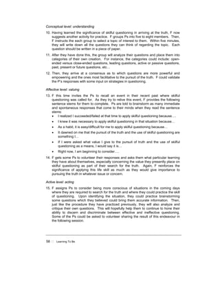 58 ! Learning To Be
Conceptual level: understanding
10. Having learned the significance of skilful questioning in arriving at the truth, F now
suggests another activity for practice. F groups Ps into five to eight members. Then,
F instructs the each group to select a topic of interest to them. Within five minutes,
they will write down all the questions they can think of regarding the topic. Each
question should be written in a piece of paper.
11. After they have done this, the group will analyze their questions and place them into
categories of their own creation. For instance, the categories could include: open-
ended versus close-ended questions, leading questions, active or passive questions,
past, present or future questions, etc…
12. Then, they arrive at a consensus as to which questions are more powerful and
empowering and the ones most facilitative to the pursuit of the truth. F could validate
the P’s responses with some input on strategies in questioning.
Affective level: valuing
13. F this time invites the Ps to recall an event in their recent past where skilful
questioning was called for. As they try to relive this event, F provides the following
sentence stems for them to complete. Ps are told to brainstorm as many immediate
and spontaneous responses that come to their minds when they read the sentence
stems:
• I realized I succeeded/failed at that time to apply skilful questioning because….
• I knew it was necessary to apply skilful questioning in that situation because…
• As a habit, it is easy/difficult for me to apply skilful questioning because…
• It dawned on me that the pursuit of the truth and the use of skilful questioning are
something I…
• If I were asked what value I give to the pursuit of truth and the use of skilful
questioning as a means, I would say it is…
• Right now, I am beginning to consider….
14. F gets some Ps to volunteer their responses and asks them what particular learning
they have about themselves, especially concerning the value they presently place on
skilful questioning as part of their search for the truth. Again, F reinforces the
significance of applying this life skill as much as they would give importance to
pursuing the truth in whatever issue or concern.
Active level: acting
15. F assigns Ps to consider being more conscious of situations in the coming days
where they are required to search for the truth and where they could practice the skill
of questioning. Upon identifying the situation, they could practice brainstorming
some questions which they believed could bring them accurate information. Then,
just like the procedure they have practiced previously, they will also analyze and
critique their own questions. This will hopefully help them to continue to hone their
ability to discern and discriminate between effective and ineffective questioning.
Some of the Ps could be asked to volunteer sharing the result of this endeavour in
the following session.
 