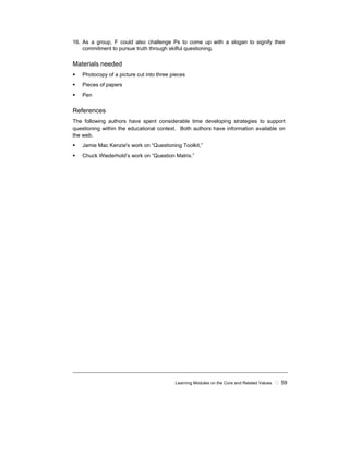 Learning Modules on the Core and Related Values ! 59
16. As a group, F could also challenge Ps to come up with a slogan to signify their
commitment to pursue truth through skilful questioning.
Materials needed
! Photocopy of a picture cut into three pieces
! Pieces of papers
! Pen
References
The following authors have spent considerable time developing strategies to support
questioning within the educational context. Both authors have information available on
the web.
! Jamie Mac Kenzie's work on “Questioning Toolkit,”
! Chuck Wiederhold’s work on “Question Matrix.”
 